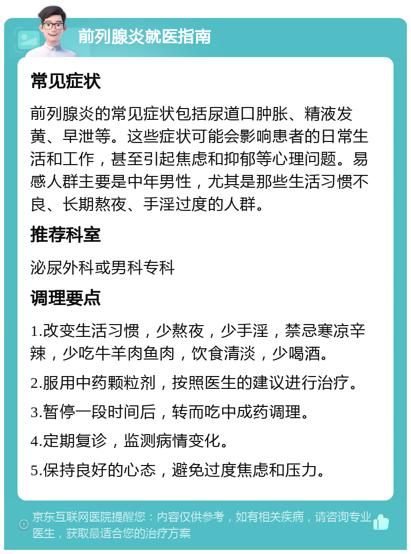 前列腺炎就医指南 常见症状 前列腺炎的常见症状包括尿道口肿胀、精液发黄、早泄等。这些症状可能会影响患者的日常生活和工作，甚至引起焦虑和抑郁等心理问题。易感人群主要是中年男性，尤其是那些生活习惯不良、长期熬夜、手淫过度的人群。 推荐科室 泌尿外科或男科专科 调理要点 1.改变生活习惯，少熬夜，少手淫，禁忌寒凉辛辣，少吃牛羊肉鱼肉，饮食清淡，少喝酒。 2.服用中药颗粒剂，按照医生的建议进行治疗。 3.暂停一段时间后，转而吃中成药调理。 4.定期复诊，监测病情变化。 5.保持良好的心态，避免过度焦虑和压力。