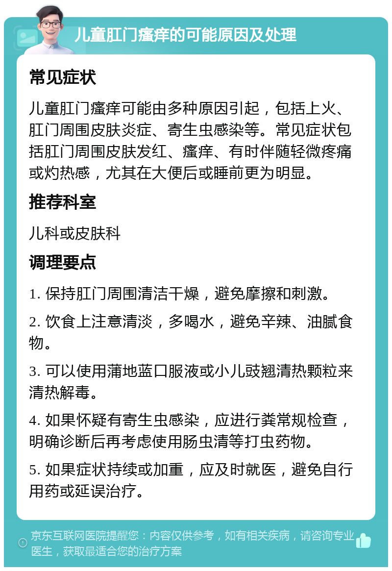 儿童肛门瘙痒的可能原因及处理 常见症状 儿童肛门瘙痒可能由多种原因引起，包括上火、肛门周围皮肤炎症、寄生虫感染等。常见症状包括肛门周围皮肤发红、瘙痒、有时伴随轻微疼痛或灼热感，尤其在大便后或睡前更为明显。 推荐科室 儿科或皮肤科 调理要点 1. 保持肛门周围清洁干燥，避免摩擦和刺激。 2. 饮食上注意清淡，多喝水，避免辛辣、油腻食物。 3. 可以使用蒲地蓝口服液或小儿豉翘清热颗粒来清热解毒。 4. 如果怀疑有寄生虫感染，应进行粪常规检查，明确诊断后再考虑使用肠虫清等打虫药物。 5. 如果症状持续或加重，应及时就医，避免自行用药或延误治疗。