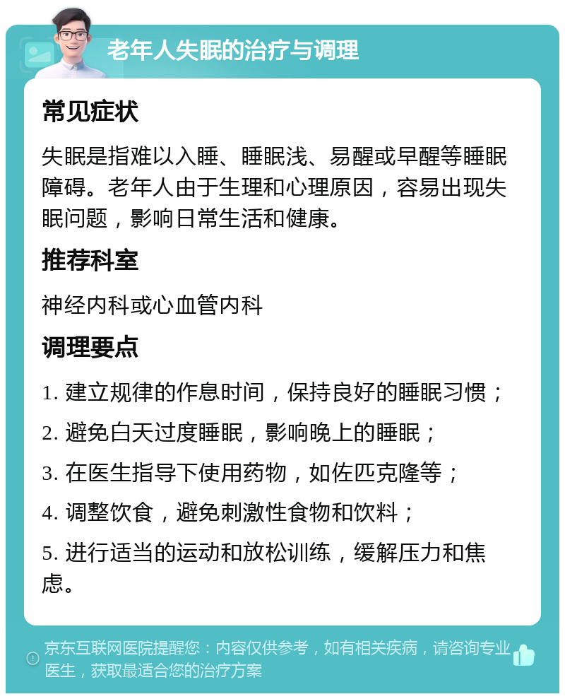 老年人失眠的治疗与调理 常见症状 失眠是指难以入睡、睡眠浅、易醒或早醒等睡眠障碍。老年人由于生理和心理原因，容易出现失眠问题，影响日常生活和健康。 推荐科室 神经内科或心血管内科 调理要点 1. 建立规律的作息时间，保持良好的睡眠习惯； 2. 避免白天过度睡眠，影响晚上的睡眠； 3. 在医生指导下使用药物，如佐匹克隆等； 4. 调整饮食，避免刺激性食物和饮料； 5. 进行适当的运动和放松训练，缓解压力和焦虑。