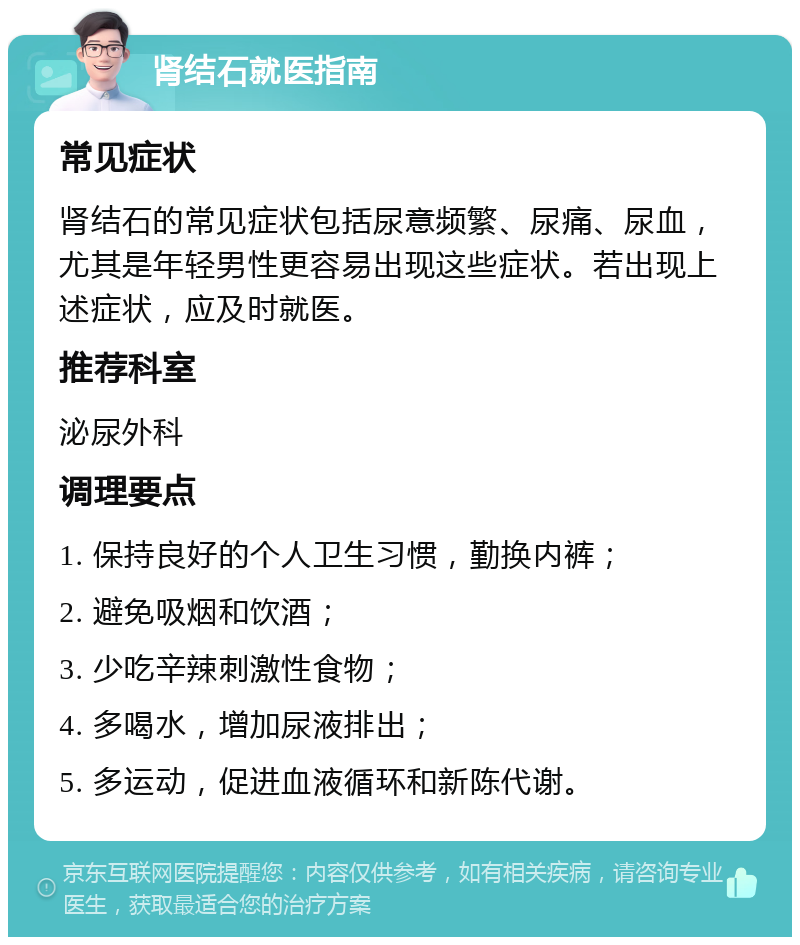 肾结石就医指南 常见症状 肾结石的常见症状包括尿意频繁、尿痛、尿血，尤其是年轻男性更容易出现这些症状。若出现上述症状，应及时就医。 推荐科室 泌尿外科 调理要点 1. 保持良好的个人卫生习惯，勤换内裤； 2. 避免吸烟和饮酒； 3. 少吃辛辣刺激性食物； 4. 多喝水，增加尿液排出； 5. 多运动，促进血液循环和新陈代谢。