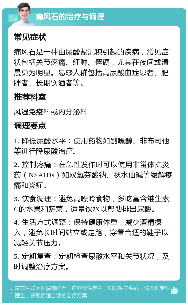 痛风石的治疗与调理 常见症状 痛风石是一种由尿酸盐沉积引起的疾病，常见症状包括关节疼痛、红肿、僵硬，尤其在夜间或清晨更为明显。易感人群包括高尿酸血症患者、肥胖者、长期饮酒者等。 推荐科室 风湿免疫科或内分泌科 调理要点 1. 降低尿酸水平：使用药物如别嘌醇、非布司他等进行降尿酸治疗。 2. 控制疼痛：在急性发作时可以使用非甾体抗炎药（NSAIDs）如双氯芬酸钠、秋水仙碱等缓解疼痛和炎症。 3. 饮食调理：避免高嘌呤食物，多吃富含维生素C的水果和蔬菜，适量饮水以帮助排出尿酸。 4. 生活方式调整：保持健康体重，减少酒精摄入，避免长时间站立或走路，穿着合适的鞋子以减轻关节压力。 5. 定期复查：定期检查尿酸水平和关节状况，及时调整治疗方案。