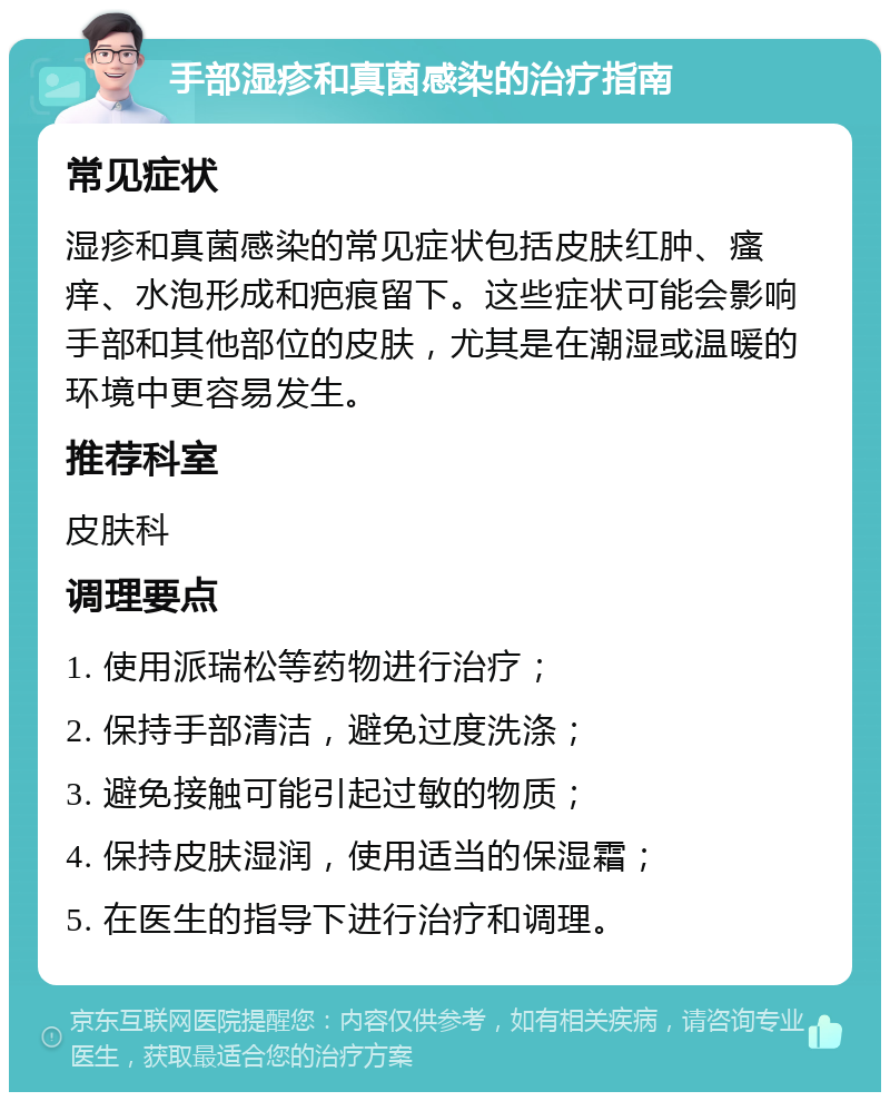 手部湿疹和真菌感染的治疗指南 常见症状 湿疹和真菌感染的常见症状包括皮肤红肿、瘙痒、水泡形成和疤痕留下。这些症状可能会影响手部和其他部位的皮肤，尤其是在潮湿或温暖的环境中更容易发生。 推荐科室 皮肤科 调理要点 1. 使用派瑞松等药物进行治疗； 2. 保持手部清洁，避免过度洗涤； 3. 避免接触可能引起过敏的物质； 4. 保持皮肤湿润，使用适当的保湿霜； 5. 在医生的指导下进行治疗和调理。