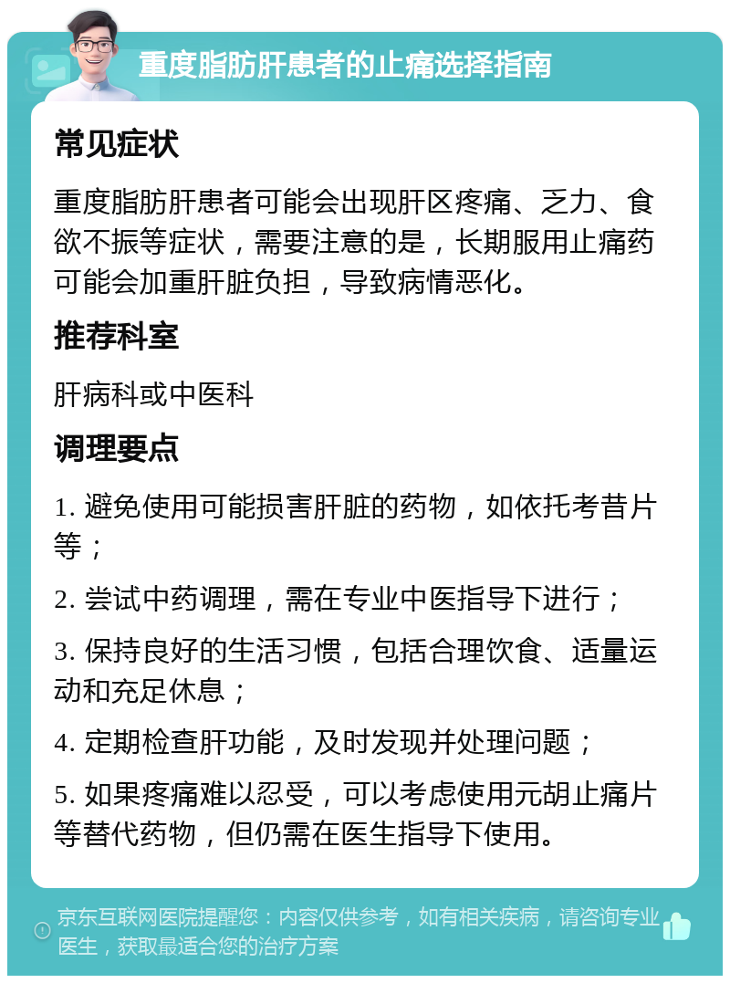 重度脂肪肝患者的止痛选择指南 常见症状 重度脂肪肝患者可能会出现肝区疼痛、乏力、食欲不振等症状，需要注意的是，长期服用止痛药可能会加重肝脏负担，导致病情恶化。 推荐科室 肝病科或中医科 调理要点 1. 避免使用可能损害肝脏的药物，如依托考昔片等； 2. 尝试中药调理，需在专业中医指导下进行； 3. 保持良好的生活习惯，包括合理饮食、适量运动和充足休息； 4. 定期检查肝功能，及时发现并处理问题； 5. 如果疼痛难以忍受，可以考虑使用元胡止痛片等替代药物，但仍需在医生指导下使用。