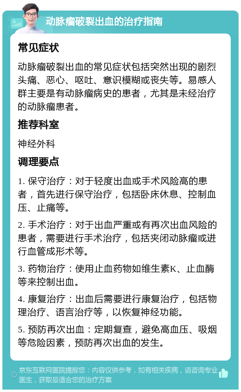 动脉瘤破裂出血的治疗指南 常见症状 动脉瘤破裂出血的常见症状包括突然出现的剧烈头痛、恶心、呕吐、意识模糊或丧失等。易感人群主要是有动脉瘤病史的患者，尤其是未经治疗的动脉瘤患者。 推荐科室 神经外科 调理要点 1. 保守治疗：对于轻度出血或手术风险高的患者，首先进行保守治疗，包括卧床休息、控制血压、止痛等。 2. 手术治疗：对于出血严重或有再次出血风险的患者，需要进行手术治疗，包括夹闭动脉瘤或进行血管成形术等。 3. 药物治疗：使用止血药物如维生素K、止血酶等来控制出血。 4. 康复治疗：出血后需要进行康复治疗，包括物理治疗、语言治疗等，以恢复神经功能。 5. 预防再次出血：定期复查，避免高血压、吸烟等危险因素，预防再次出血的发生。