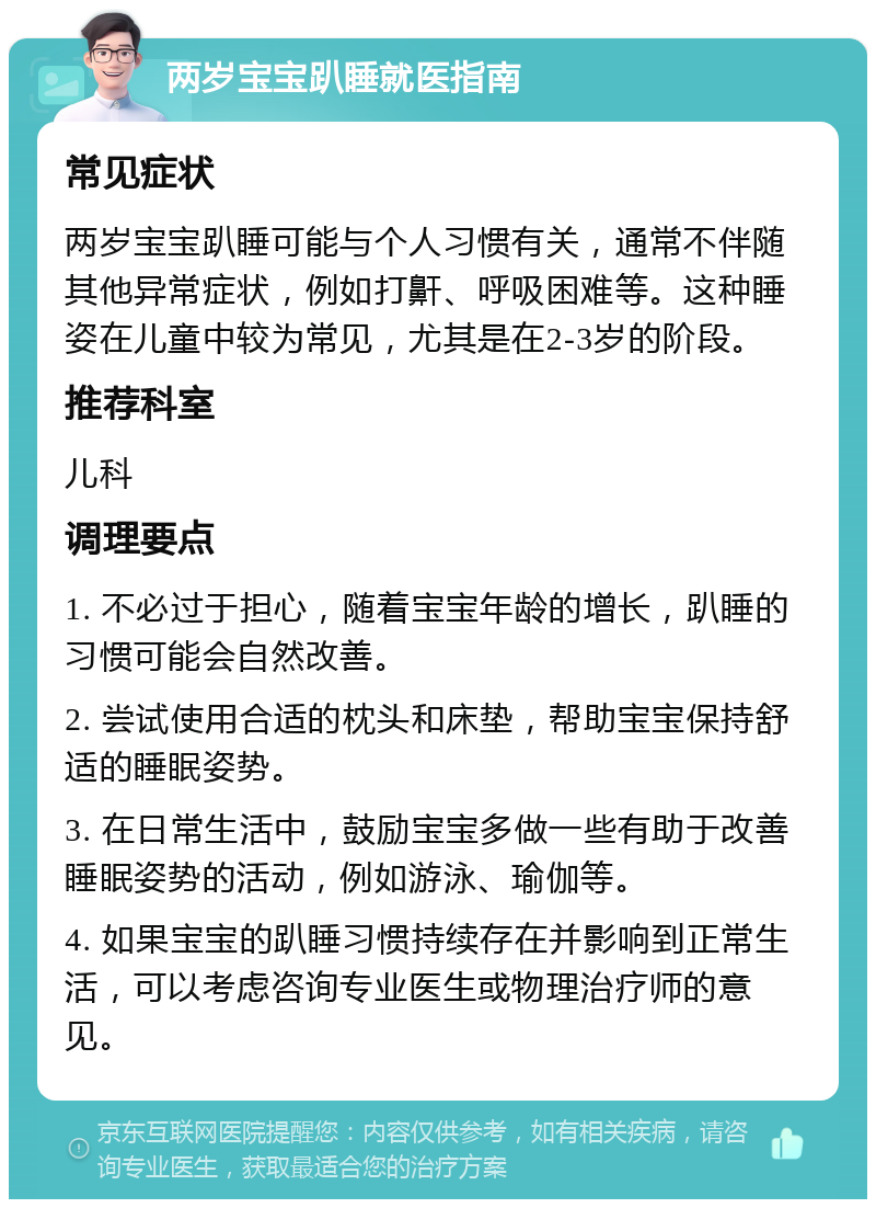 两岁宝宝趴睡就医指南 常见症状 两岁宝宝趴睡可能与个人习惯有关，通常不伴随其他异常症状，例如打鼾、呼吸困难等。这种睡姿在儿童中较为常见，尤其是在2-3岁的阶段。 推荐科室 儿科 调理要点 1. 不必过于担心，随着宝宝年龄的增长，趴睡的习惯可能会自然改善。 2. 尝试使用合适的枕头和床垫，帮助宝宝保持舒适的睡眠姿势。 3. 在日常生活中，鼓励宝宝多做一些有助于改善睡眠姿势的活动，例如游泳、瑜伽等。 4. 如果宝宝的趴睡习惯持续存在并影响到正常生活，可以考虑咨询专业医生或物理治疗师的意见。