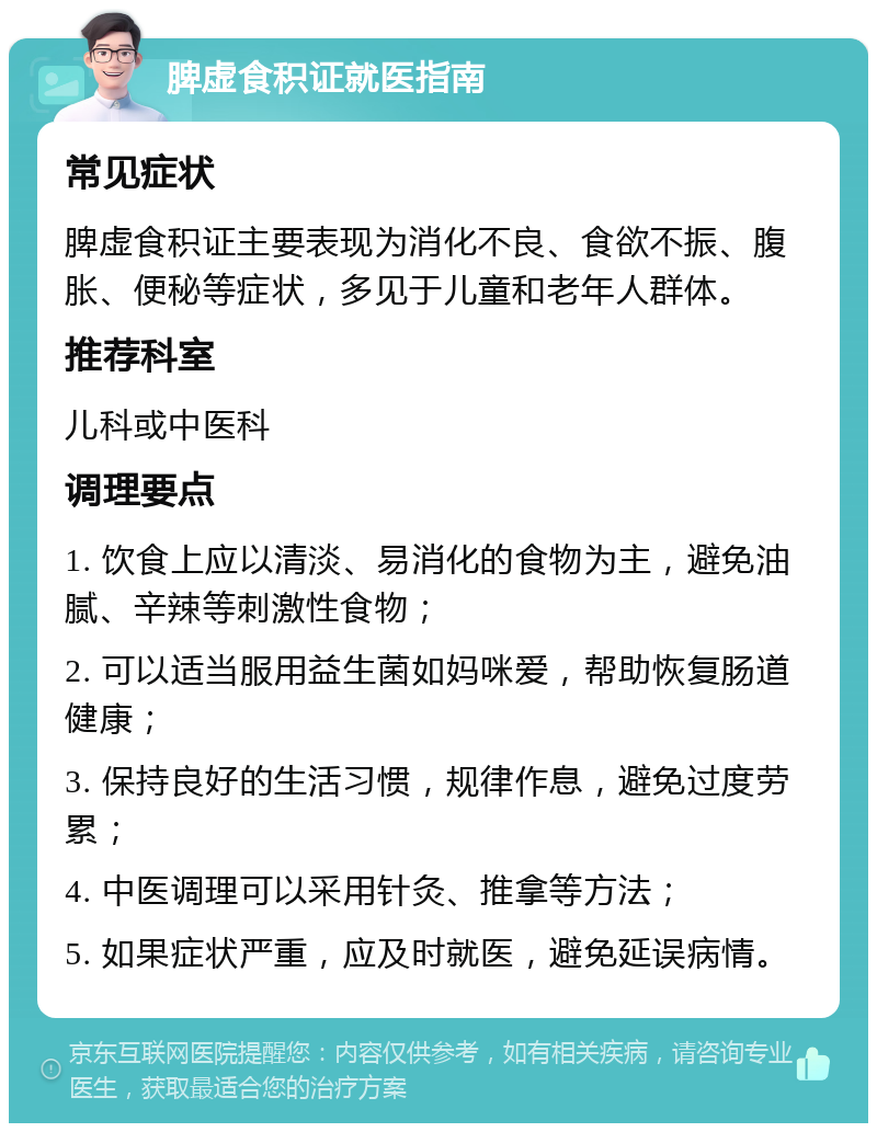 脾虚食积证就医指南 常见症状 脾虚食积证主要表现为消化不良、食欲不振、腹胀、便秘等症状，多见于儿童和老年人群体。 推荐科室 儿科或中医科 调理要点 1. 饮食上应以清淡、易消化的食物为主，避免油腻、辛辣等刺激性食物； 2. 可以适当服用益生菌如妈咪爱，帮助恢复肠道健康； 3. 保持良好的生活习惯，规律作息，避免过度劳累； 4. 中医调理可以采用针灸、推拿等方法； 5. 如果症状严重，应及时就医，避免延误病情。