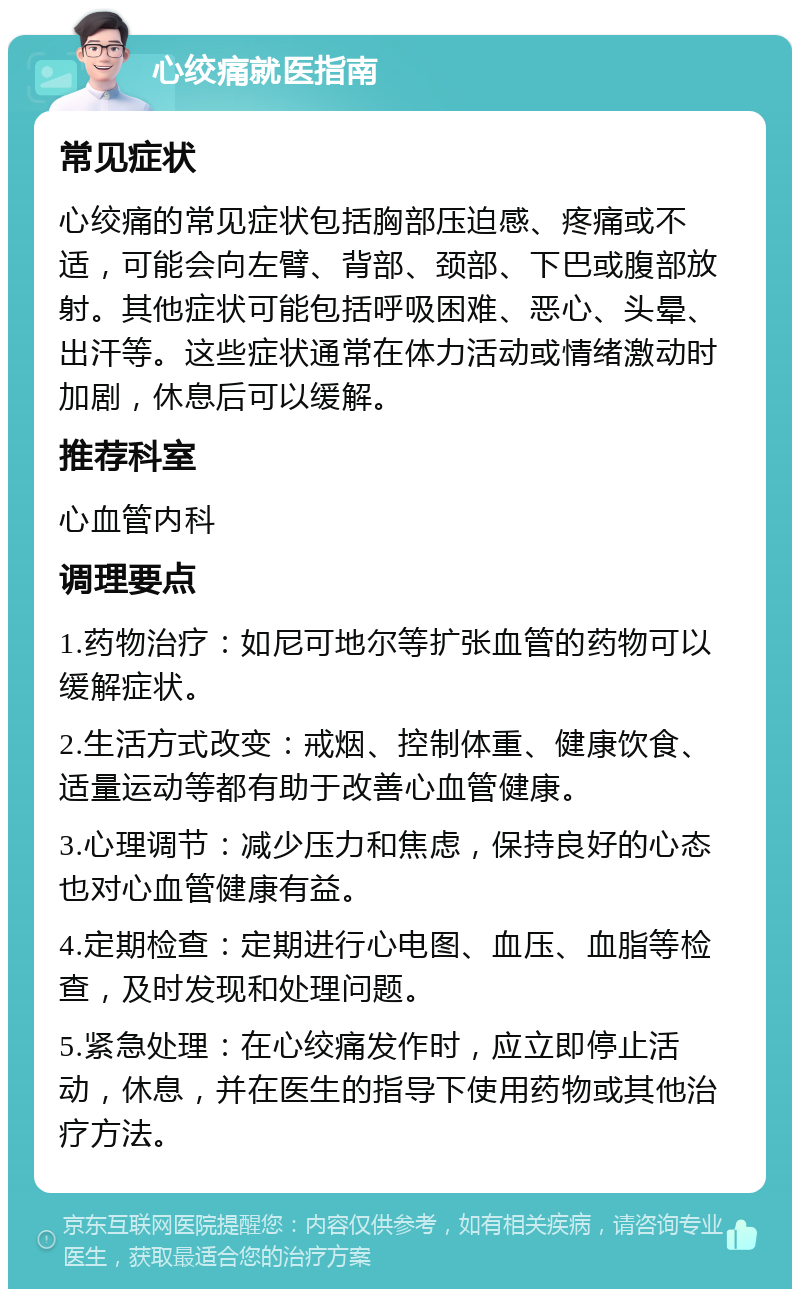 心绞痛就医指南 常见症状 心绞痛的常见症状包括胸部压迫感、疼痛或不适，可能会向左臂、背部、颈部、下巴或腹部放射。其他症状可能包括呼吸困难、恶心、头晕、出汗等。这些症状通常在体力活动或情绪激动时加剧，休息后可以缓解。 推荐科室 心血管内科 调理要点 1.药物治疗：如尼可地尔等扩张血管的药物可以缓解症状。 2.生活方式改变：戒烟、控制体重、健康饮食、适量运动等都有助于改善心血管健康。 3.心理调节：减少压力和焦虑，保持良好的心态也对心血管健康有益。 4.定期检查：定期进行心电图、血压、血脂等检查，及时发现和处理问题。 5.紧急处理：在心绞痛发作时，应立即停止活动，休息，并在医生的指导下使用药物或其他治疗方法。