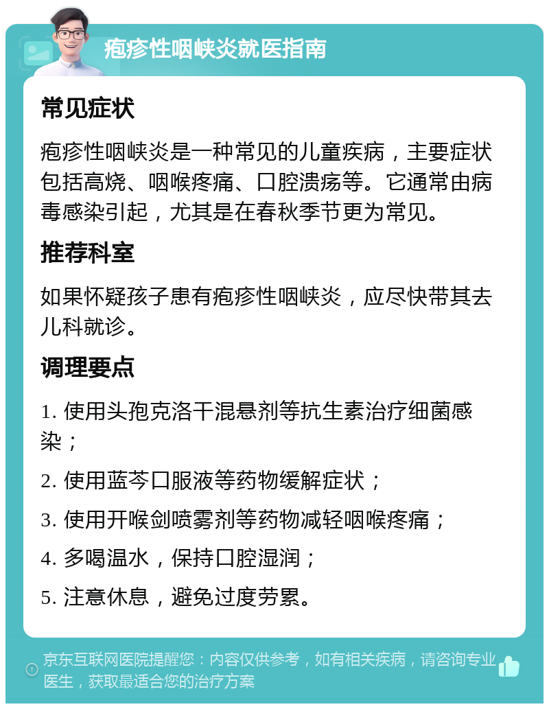 疱疹性咽峡炎就医指南 常见症状 疱疹性咽峡炎是一种常见的儿童疾病，主要症状包括高烧、咽喉疼痛、口腔溃疡等。它通常由病毒感染引起，尤其是在春秋季节更为常见。 推荐科室 如果怀疑孩子患有疱疹性咽峡炎，应尽快带其去儿科就诊。 调理要点 1. 使用头孢克洛干混悬剂等抗生素治疗细菌感染； 2. 使用蓝芩口服液等药物缓解症状； 3. 使用开喉剑喷雾剂等药物减轻咽喉疼痛； 4. 多喝温水，保持口腔湿润； 5. 注意休息，避免过度劳累。