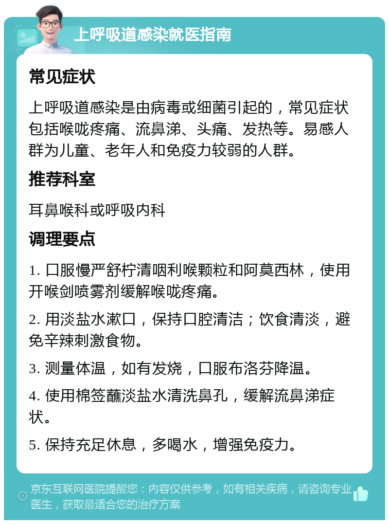 上呼吸道感染就医指南 常见症状 上呼吸道感染是由病毒或细菌引起的，常见症状包括喉咙疼痛、流鼻涕、头痛、发热等。易感人群为儿童、老年人和免疫力较弱的人群。 推荐科室 耳鼻喉科或呼吸内科 调理要点 1. 口服慢严舒柠清咽利喉颗粒和阿莫西林，使用开喉剑喷雾剂缓解喉咙疼痛。 2. 用淡盐水漱口，保持口腔清洁；饮食清淡，避免辛辣刺激食物。 3. 测量体温，如有发烧，口服布洛芬降温。 4. 使用棉签蘸淡盐水清洗鼻孔，缓解流鼻涕症状。 5. 保持充足休息，多喝水，增强免疫力。