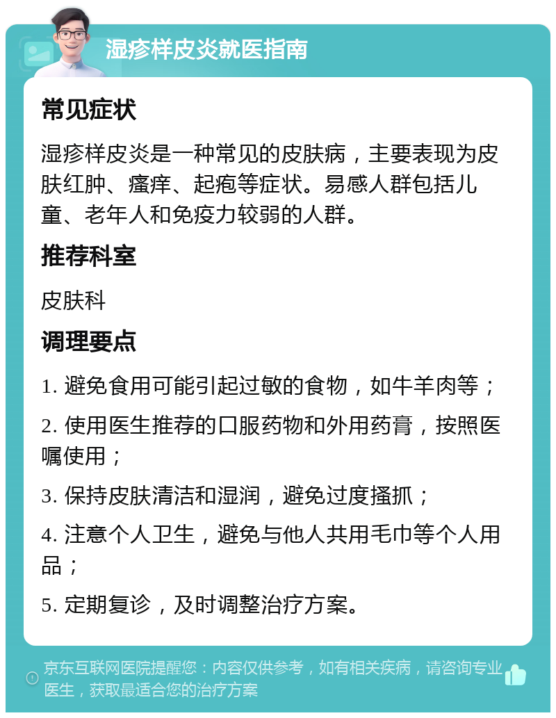 湿疹样皮炎就医指南 常见症状 湿疹样皮炎是一种常见的皮肤病，主要表现为皮肤红肿、瘙痒、起疱等症状。易感人群包括儿童、老年人和免疫力较弱的人群。 推荐科室 皮肤科 调理要点 1. 避免食用可能引起过敏的食物，如牛羊肉等； 2. 使用医生推荐的口服药物和外用药膏，按照医嘱使用； 3. 保持皮肤清洁和湿润，避免过度搔抓； 4. 注意个人卫生，避免与他人共用毛巾等个人用品； 5. 定期复诊，及时调整治疗方案。