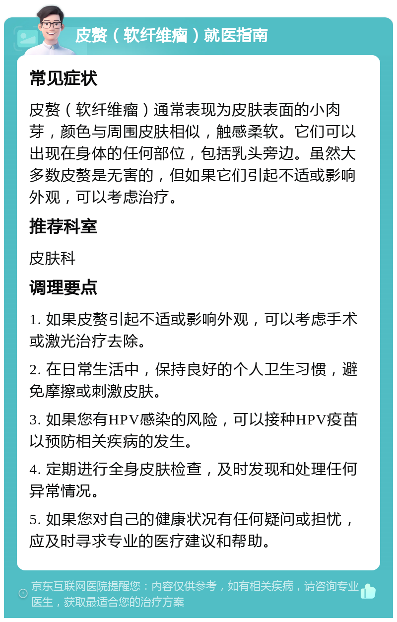 皮赘（软纤维瘤）就医指南 常见症状 皮赘（软纤维瘤）通常表现为皮肤表面的小肉芽，颜色与周围皮肤相似，触感柔软。它们可以出现在身体的任何部位，包括乳头旁边。虽然大多数皮赘是无害的，但如果它们引起不适或影响外观，可以考虑治疗。 推荐科室 皮肤科 调理要点 1. 如果皮赘引起不适或影响外观，可以考虑手术或激光治疗去除。 2. 在日常生活中，保持良好的个人卫生习惯，避免摩擦或刺激皮肤。 3. 如果您有HPV感染的风险，可以接种HPV疫苗以预防相关疾病的发生。 4. 定期进行全身皮肤检查，及时发现和处理任何异常情况。 5. 如果您对自己的健康状况有任何疑问或担忧，应及时寻求专业的医疗建议和帮助。