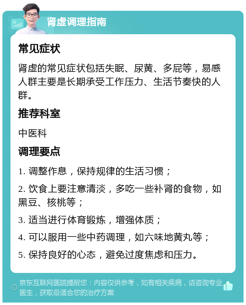 肾虚调理指南 常见症状 肾虚的常见症状包括失眠、尿黄、多屁等，易感人群主要是长期承受工作压力、生活节奏快的人群。 推荐科室 中医科 调理要点 1. 调整作息，保持规律的生活习惯； 2. 饮食上要注意清淡，多吃一些补肾的食物，如黑豆、核桃等； 3. 适当进行体育锻炼，增强体质； 4. 可以服用一些中药调理，如六味地黄丸等； 5. 保持良好的心态，避免过度焦虑和压力。