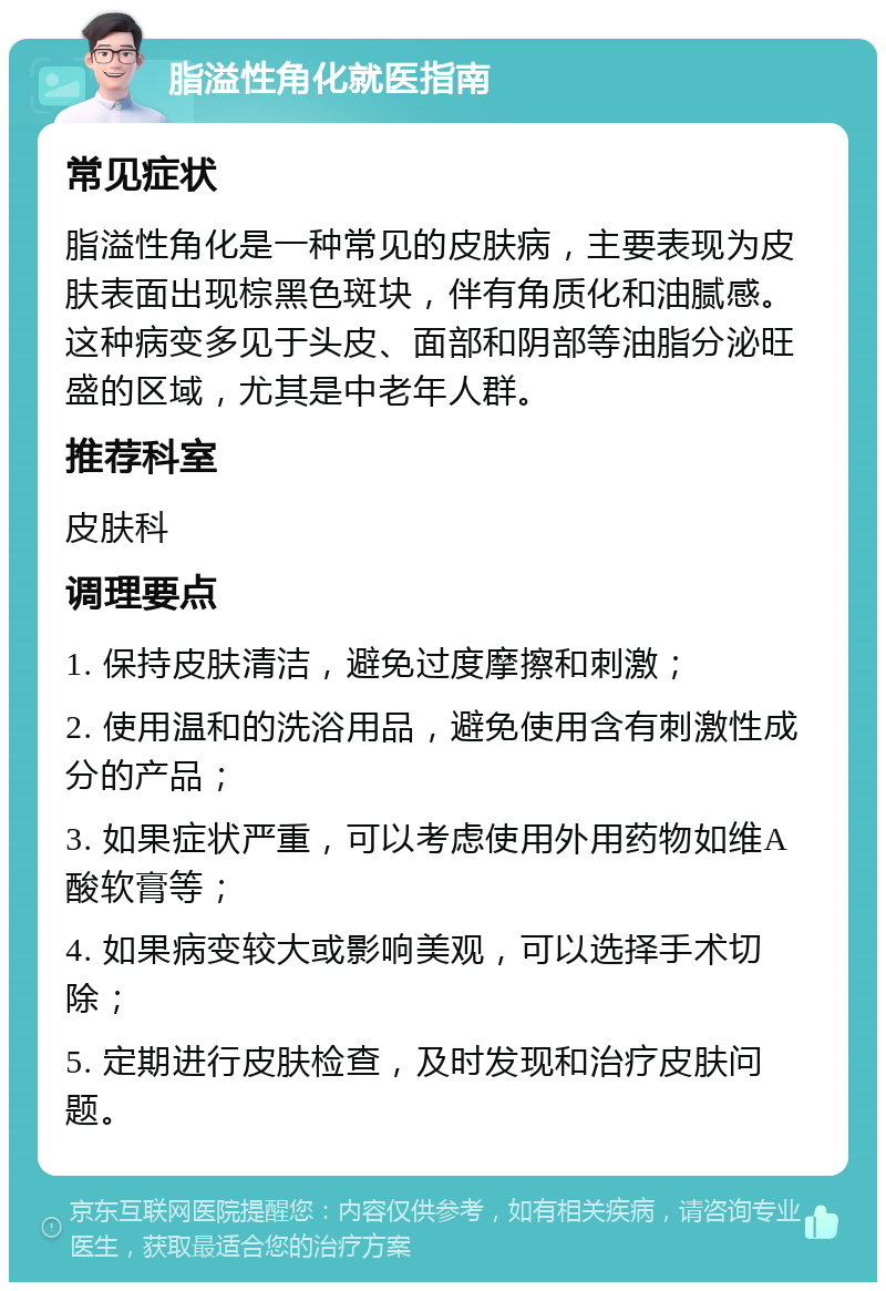 脂溢性角化就医指南 常见症状 脂溢性角化是一种常见的皮肤病，主要表现为皮肤表面出现棕黑色斑块，伴有角质化和油腻感。这种病变多见于头皮、面部和阴部等油脂分泌旺盛的区域，尤其是中老年人群。 推荐科室 皮肤科 调理要点 1. 保持皮肤清洁，避免过度摩擦和刺激； 2. 使用温和的洗浴用品，避免使用含有刺激性成分的产品； 3. 如果症状严重，可以考虑使用外用药物如维A酸软膏等； 4. 如果病变较大或影响美观，可以选择手术切除； 5. 定期进行皮肤检查，及时发现和治疗皮肤问题。