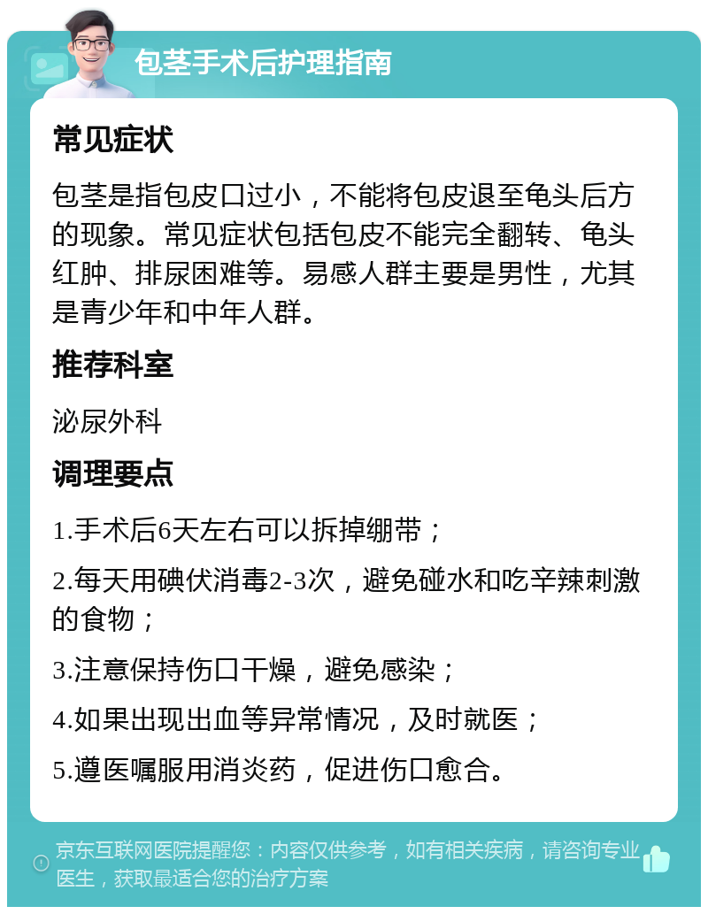 包茎手术后护理指南 常见症状 包茎是指包皮口过小，不能将包皮退至龟头后方的现象。常见症状包括包皮不能完全翻转、龟头红肿、排尿困难等。易感人群主要是男性，尤其是青少年和中年人群。 推荐科室 泌尿外科 调理要点 1.手术后6天左右可以拆掉绷带； 2.每天用碘伏消毒2-3次，避免碰水和吃辛辣刺激的食物； 3.注意保持伤口干燥，避免感染； 4.如果出现出血等异常情况，及时就医； 5.遵医嘱服用消炎药，促进伤口愈合。