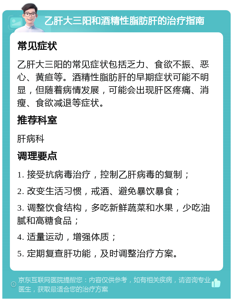 乙肝大三阳和酒精性脂肪肝的治疗指南 常见症状 乙肝大三阳的常见症状包括乏力、食欲不振、恶心、黄疸等。酒精性脂肪肝的早期症状可能不明显，但随着病情发展，可能会出现肝区疼痛、消瘦、食欲减退等症状。 推荐科室 肝病科 调理要点 1. 接受抗病毒治疗，控制乙肝病毒的复制； 2. 改变生活习惯，戒酒、避免暴饮暴食； 3. 调整饮食结构，多吃新鲜蔬菜和水果，少吃油腻和高糖食品； 4. 适量运动，增强体质； 5. 定期复查肝功能，及时调整治疗方案。