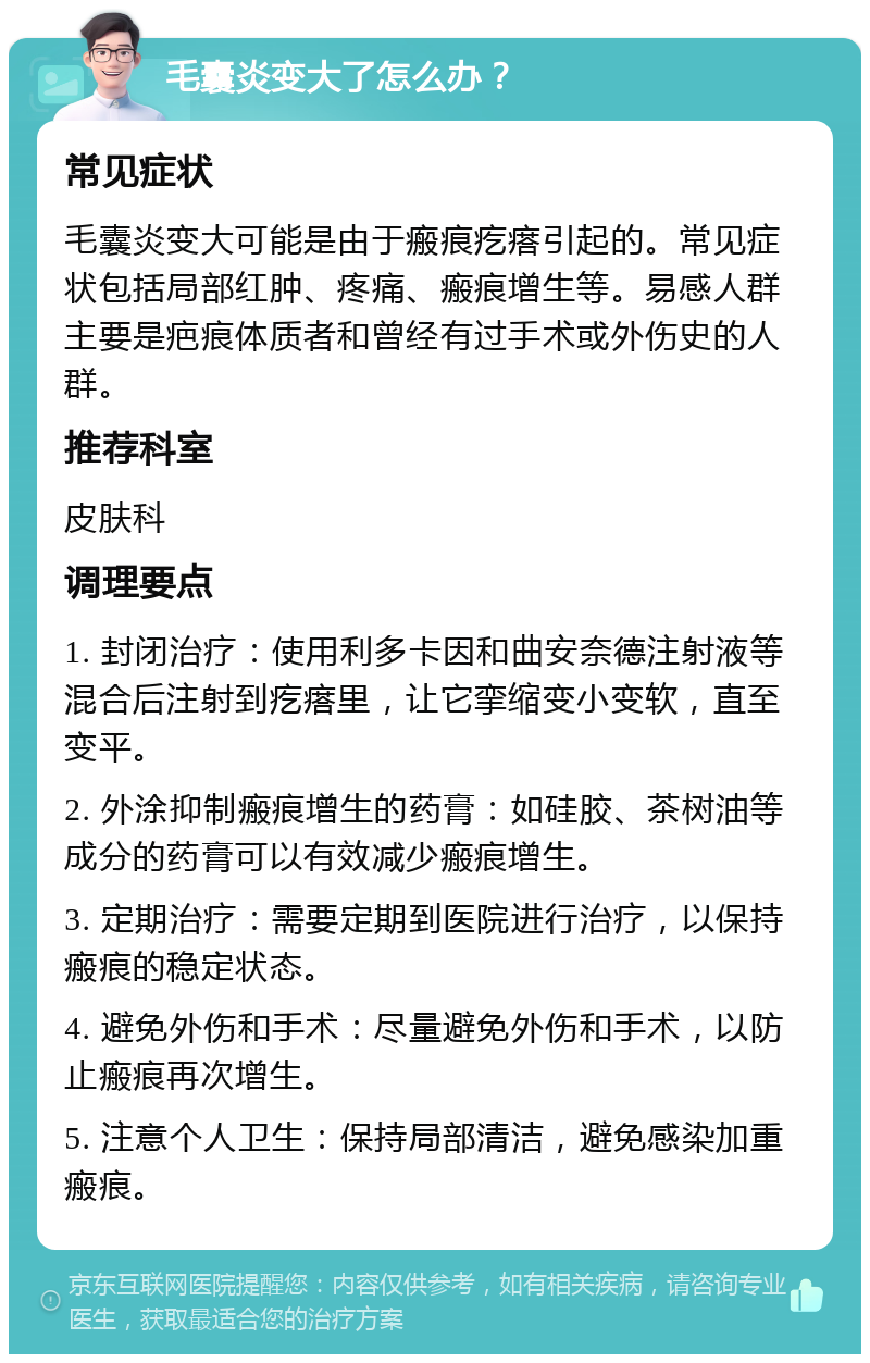 毛囊炎变大了怎么办？ 常见症状 毛囊炎变大可能是由于瘢痕疙瘩引起的。常见症状包括局部红肿、疼痛、瘢痕增生等。易感人群主要是疤痕体质者和曾经有过手术或外伤史的人群。 推荐科室 皮肤科 调理要点 1. 封闭治疗：使用利多卡因和曲安奈德注射液等混合后注射到疙瘩里，让它挛缩变小变软，直至变平。 2. 外涂抑制瘢痕增生的药膏：如硅胶、茶树油等成分的药膏可以有效减少瘢痕增生。 3. 定期治疗：需要定期到医院进行治疗，以保持瘢痕的稳定状态。 4. 避免外伤和手术：尽量避免外伤和手术，以防止瘢痕再次增生。 5. 注意个人卫生：保持局部清洁，避免感染加重瘢痕。