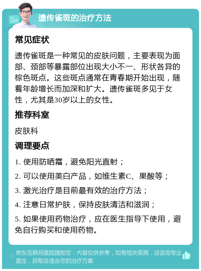 遗传雀斑的治疗方法 常见症状 遗传雀斑是一种常见的皮肤问题，主要表现为面部、颈部等暴露部位出现大小不一、形状各异的棕色斑点。这些斑点通常在青春期开始出现，随着年龄增长而加深和扩大。遗传雀斑多见于女性，尤其是30岁以上的女性。 推荐科室 皮肤科 调理要点 1. 使用防晒霜，避免阳光直射； 2. 可以使用美白产品，如维生素C、果酸等； 3. 激光治疗是目前最有效的治疗方法； 4. 注意日常护肤，保持皮肤清洁和滋润； 5. 如果使用药物治疗，应在医生指导下使用，避免自行购买和使用药物。