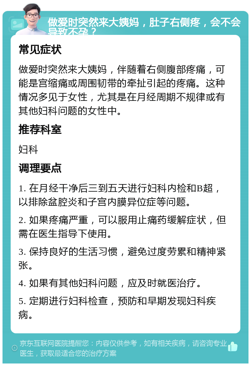 做爱时突然来大姨妈，肚子右侧疼，会不会导致不孕？ 常见症状 做爱时突然来大姨妈，伴随着右侧腹部疼痛，可能是宫缩痛或周围韧带的牵扯引起的疼痛。这种情况多见于女性，尤其是在月经周期不规律或有其他妇科问题的女性中。 推荐科室 妇科 调理要点 1. 在月经干净后三到五天进行妇科内检和B超，以排除盆腔炎和子宫内膜异位症等问题。 2. 如果疼痛严重，可以服用止痛药缓解症状，但需在医生指导下使用。 3. 保持良好的生活习惯，避免过度劳累和精神紧张。 4. 如果有其他妇科问题，应及时就医治疗。 5. 定期进行妇科检查，预防和早期发现妇科疾病。