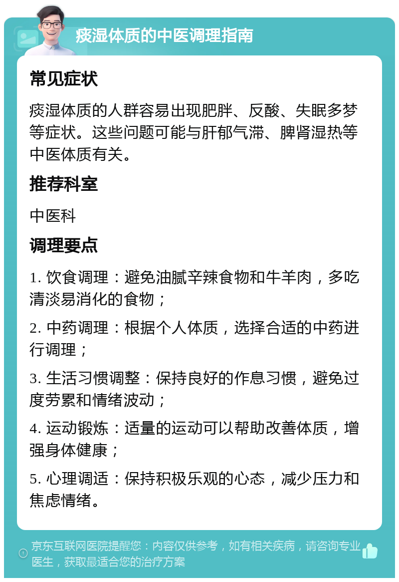 痰湿体质的中医调理指南 常见症状 痰湿体质的人群容易出现肥胖、反酸、失眠多梦等症状。这些问题可能与肝郁气滞、脾肾湿热等中医体质有关。 推荐科室 中医科 调理要点 1. 饮食调理：避免油腻辛辣食物和牛羊肉，多吃清淡易消化的食物； 2. 中药调理：根据个人体质，选择合适的中药进行调理； 3. 生活习惯调整：保持良好的作息习惯，避免过度劳累和情绪波动； 4. 运动锻炼：适量的运动可以帮助改善体质，增强身体健康； 5. 心理调适：保持积极乐观的心态，减少压力和焦虑情绪。