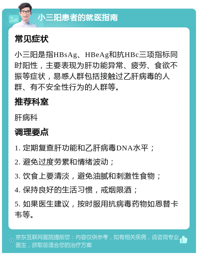 小三阳患者的就医指南 常见症状 小三阳是指HBsAg、HBeAg和抗HBc三项指标同时阳性，主要表现为肝功能异常、疲劳、食欲不振等症状，易感人群包括接触过乙肝病毒的人群、有不安全性行为的人群等。 推荐科室 肝病科 调理要点 1. 定期复查肝功能和乙肝病毒DNA水平； 2. 避免过度劳累和情绪波动； 3. 饮食上要清淡，避免油腻和刺激性食物； 4. 保持良好的生活习惯，戒烟限酒； 5. 如果医生建议，按时服用抗病毒药物如恩替卡韦等。