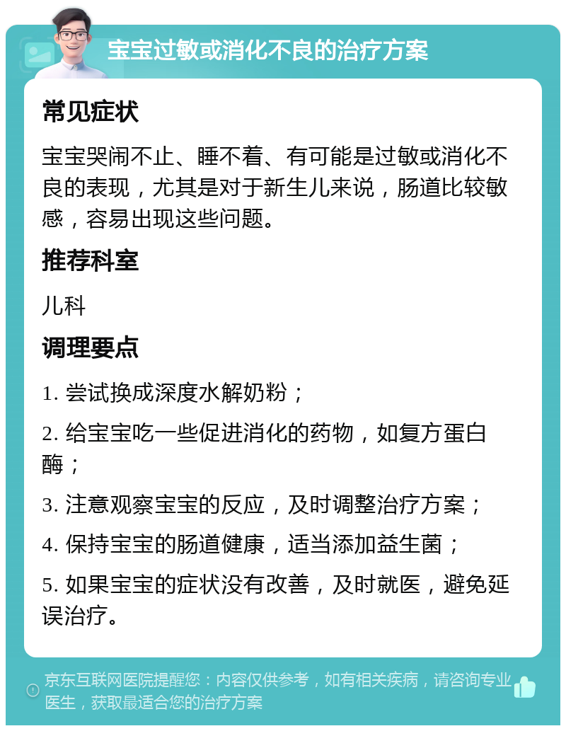 宝宝过敏或消化不良的治疗方案 常见症状 宝宝哭闹不止、睡不着、有可能是过敏或消化不良的表现，尤其是对于新生儿来说，肠道比较敏感，容易出现这些问题。 推荐科室 儿科 调理要点 1. 尝试换成深度水解奶粉； 2. 给宝宝吃一些促进消化的药物，如复方蛋白酶； 3. 注意观察宝宝的反应，及时调整治疗方案； 4. 保持宝宝的肠道健康，适当添加益生菌； 5. 如果宝宝的症状没有改善，及时就医，避免延误治疗。