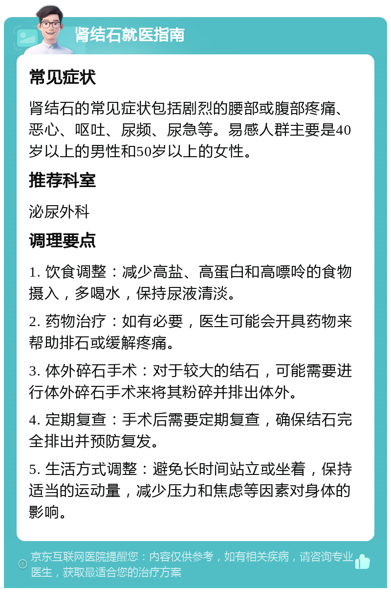 肾结石就医指南 常见症状 肾结石的常见症状包括剧烈的腰部或腹部疼痛、恶心、呕吐、尿频、尿急等。易感人群主要是40岁以上的男性和50岁以上的女性。 推荐科室 泌尿外科 调理要点 1. 饮食调整：减少高盐、高蛋白和高嘌呤的食物摄入，多喝水，保持尿液清淡。 2. 药物治疗：如有必要，医生可能会开具药物来帮助排石或缓解疼痛。 3. 体外碎石手术：对于较大的结石，可能需要进行体外碎石手术来将其粉碎并排出体外。 4. 定期复查：手术后需要定期复查，确保结石完全排出并预防复发。 5. 生活方式调整：避免长时间站立或坐着，保持适当的运动量，减少压力和焦虑等因素对身体的影响。