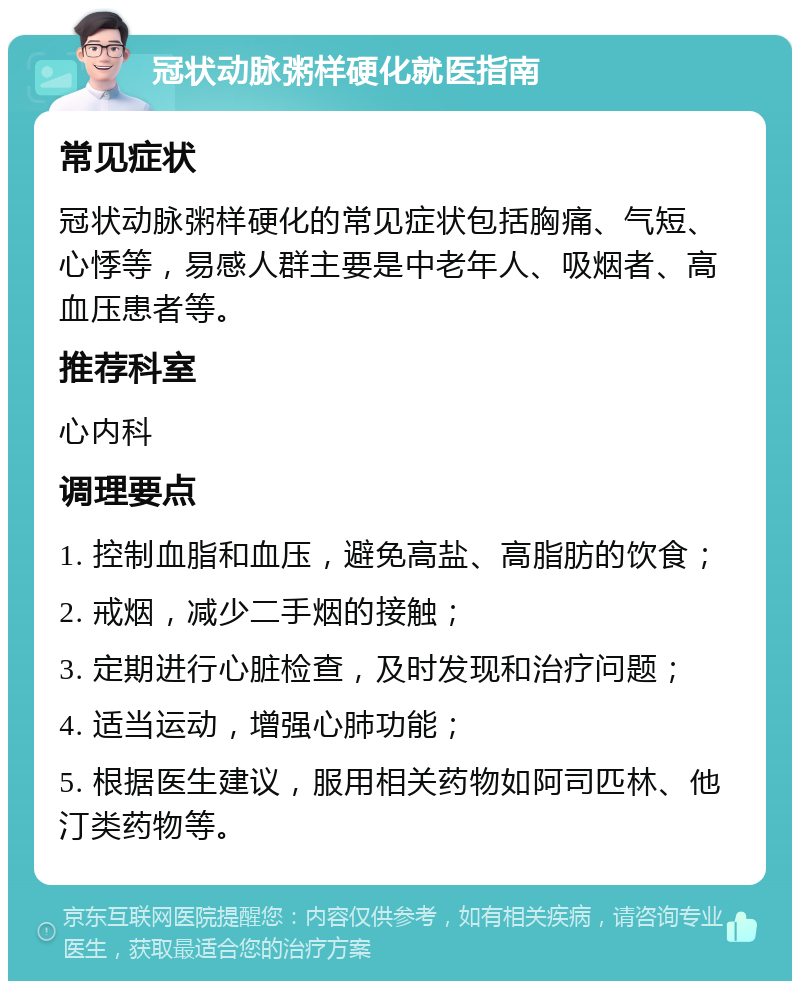 冠状动脉粥样硬化就医指南 常见症状 冠状动脉粥样硬化的常见症状包括胸痛、气短、心悸等，易感人群主要是中老年人、吸烟者、高血压患者等。 推荐科室 心内科 调理要点 1. 控制血脂和血压，避免高盐、高脂肪的饮食； 2. 戒烟，减少二手烟的接触； 3. 定期进行心脏检查，及时发现和治疗问题； 4. 适当运动，增强心肺功能； 5. 根据医生建议，服用相关药物如阿司匹林、他汀类药物等。