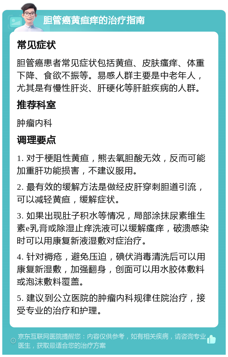 胆管癌黄疸痒的治疗指南 常见症状 胆管癌患者常见症状包括黄疸、皮肤瘙痒、体重下降、食欲不振等。易感人群主要是中老年人，尤其是有慢性肝炎、肝硬化等肝脏疾病的人群。 推荐科室 肿瘤内科 调理要点 1. 对于梗阻性黄疸，熊去氧胆酸无效，反而可能加重肝功能损害，不建议服用。 2. 最有效的缓解方法是做经皮肝穿刺胆道引流，可以减轻黄疸，缓解症状。 3. 如果出现肚子积水等情况，局部涂抹尿素维生素e乳膏或除湿止痒洗液可以缓解瘙痒，破溃感染时可以用康复新液湿敷对症治疗。 4. 针对褥疮，避免压迫，碘伏消毒清洗后可以用康复新湿敷，加强翻身，创面可以用水胶体敷料或泡沫敷料覆盖。 5. 建议到公立医院的肿瘤内科规律住院治疗，接受专业的治疗和护理。