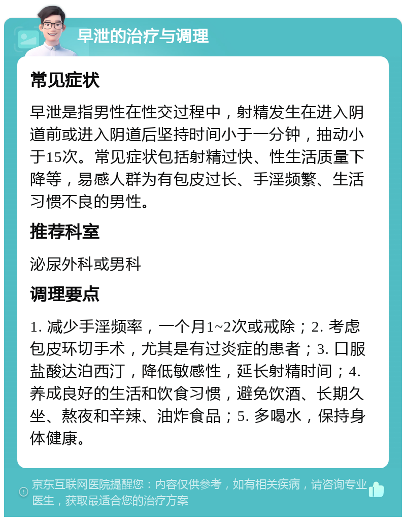 早泄的治疗与调理 常见症状 早泄是指男性在性交过程中，射精发生在进入阴道前或进入阴道后坚持时间小于一分钟，抽动小于15次。常见症状包括射精过快、性生活质量下降等，易感人群为有包皮过长、手淫频繁、生活习惯不良的男性。 推荐科室 泌尿外科或男科 调理要点 1. 减少手淫频率，一个月1~2次或戒除；2. 考虑包皮环切手术，尤其是有过炎症的患者；3. 口服盐酸达泊西汀，降低敏感性，延长射精时间；4. 养成良好的生活和饮食习惯，避免饮酒、长期久坐、熬夜和辛辣、油炸食品；5. 多喝水，保持身体健康。