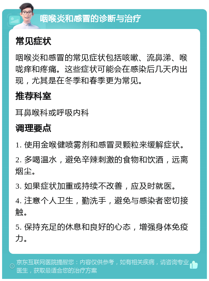 咽喉炎和感冒的诊断与治疗 常见症状 咽喉炎和感冒的常见症状包括咳嗽、流鼻涕、喉咙痒和疼痛。这些症状可能会在感染后几天内出现，尤其是在冬季和春季更为常见。 推荐科室 耳鼻喉科或呼吸内科 调理要点 1. 使用金喉健喷雾剂和感冒灵颗粒来缓解症状。 2. 多喝温水，避免辛辣刺激的食物和饮酒，远离烟尘。 3. 如果症状加重或持续不改善，应及时就医。 4. 注意个人卫生，勤洗手，避免与感染者密切接触。 5. 保持充足的休息和良好的心态，增强身体免疫力。