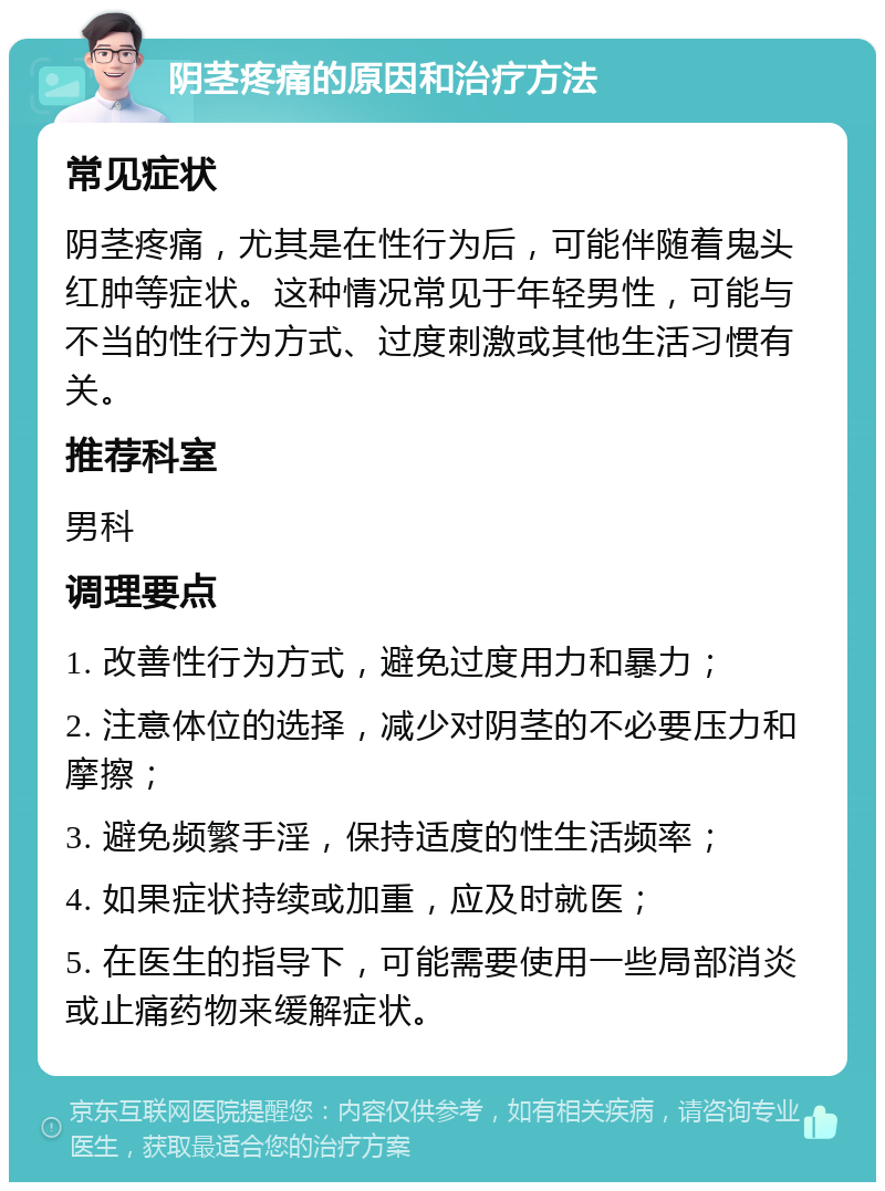 阴茎疼痛的原因和治疗方法 常见症状 阴茎疼痛，尤其是在性行为后，可能伴随着鬼头红肿等症状。这种情况常见于年轻男性，可能与不当的性行为方式、过度刺激或其他生活习惯有关。 推荐科室 男科 调理要点 1. 改善性行为方式，避免过度用力和暴力； 2. 注意体位的选择，减少对阴茎的不必要压力和摩擦； 3. 避免频繁手淫，保持适度的性生活频率； 4. 如果症状持续或加重，应及时就医； 5. 在医生的指导下，可能需要使用一些局部消炎或止痛药物来缓解症状。