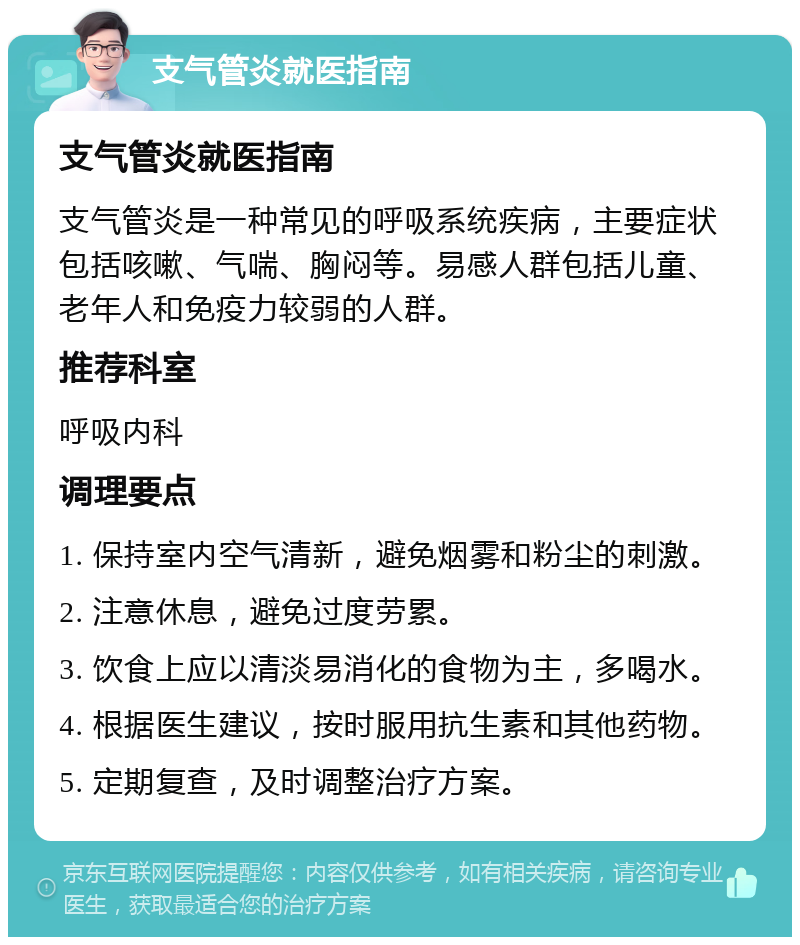 支气管炎就医指南 支气管炎就医指南 支气管炎是一种常见的呼吸系统疾病，主要症状包括咳嗽、气喘、胸闷等。易感人群包括儿童、老年人和免疫力较弱的人群。 推荐科室 呼吸内科 调理要点 1. 保持室内空气清新，避免烟雾和粉尘的刺激。 2. 注意休息，避免过度劳累。 3. 饮食上应以清淡易消化的食物为主，多喝水。 4. 根据医生建议，按时服用抗生素和其他药物。 5. 定期复查，及时调整治疗方案。