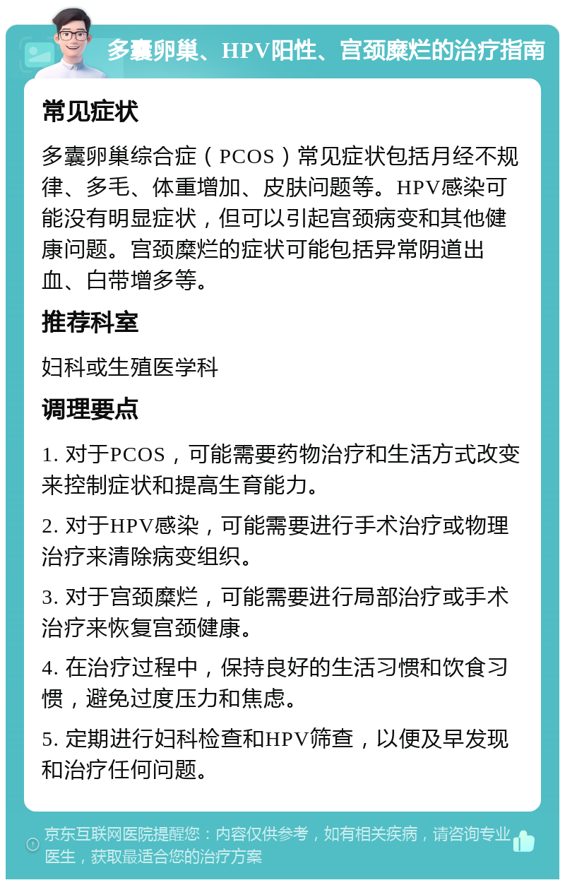 多囊卵巢、HPV阳性、宫颈糜烂的治疗指南 常见症状 多囊卵巢综合症（PCOS）常见症状包括月经不规律、多毛、体重增加、皮肤问题等。HPV感染可能没有明显症状，但可以引起宫颈病变和其他健康问题。宫颈糜烂的症状可能包括异常阴道出血、白带增多等。 推荐科室 妇科或生殖医学科 调理要点 1. 对于PCOS，可能需要药物治疗和生活方式改变来控制症状和提高生育能力。 2. 对于HPV感染，可能需要进行手术治疗或物理治疗来清除病变组织。 3. 对于宫颈糜烂，可能需要进行局部治疗或手术治疗来恢复宫颈健康。 4. 在治疗过程中，保持良好的生活习惯和饮食习惯，避免过度压力和焦虑。 5. 定期进行妇科检查和HPV筛查，以便及早发现和治疗任何问题。