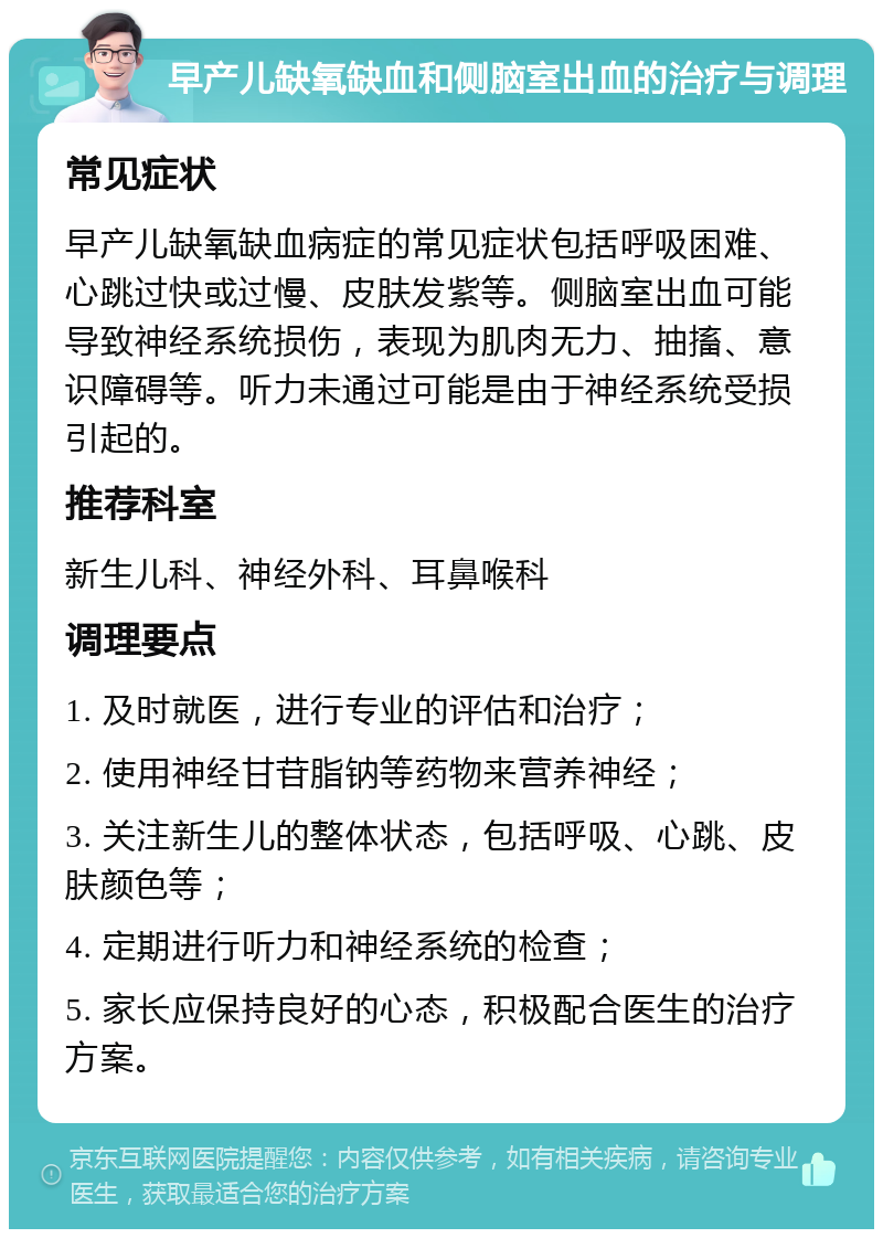 早产儿缺氧缺血和侧脑室出血的治疗与调理 常见症状 早产儿缺氧缺血病症的常见症状包括呼吸困难、心跳过快或过慢、皮肤发紫等。侧脑室出血可能导致神经系统损伤，表现为肌肉无力、抽搐、意识障碍等。听力未通过可能是由于神经系统受损引起的。 推荐科室 新生儿科、神经外科、耳鼻喉科 调理要点 1. 及时就医，进行专业的评估和治疗； 2. 使用神经甘苷脂钠等药物来营养神经； 3. 关注新生儿的整体状态，包括呼吸、心跳、皮肤颜色等； 4. 定期进行听力和神经系统的检查； 5. 家长应保持良好的心态，积极配合医生的治疗方案。