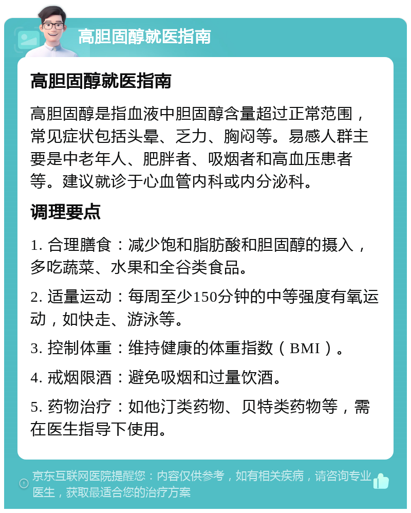 高胆固醇就医指南 高胆固醇就医指南 高胆固醇是指血液中胆固醇含量超过正常范围，常见症状包括头晕、乏力、胸闷等。易感人群主要是中老年人、肥胖者、吸烟者和高血压患者等。建议就诊于心血管内科或内分泌科。 调理要点 1. 合理膳食：减少饱和脂肪酸和胆固醇的摄入，多吃蔬菜、水果和全谷类食品。 2. 适量运动：每周至少150分钟的中等强度有氧运动，如快走、游泳等。 3. 控制体重：维持健康的体重指数（BMI）。 4. 戒烟限酒：避免吸烟和过量饮酒。 5. 药物治疗：如他汀类药物、贝特类药物等，需在医生指导下使用。