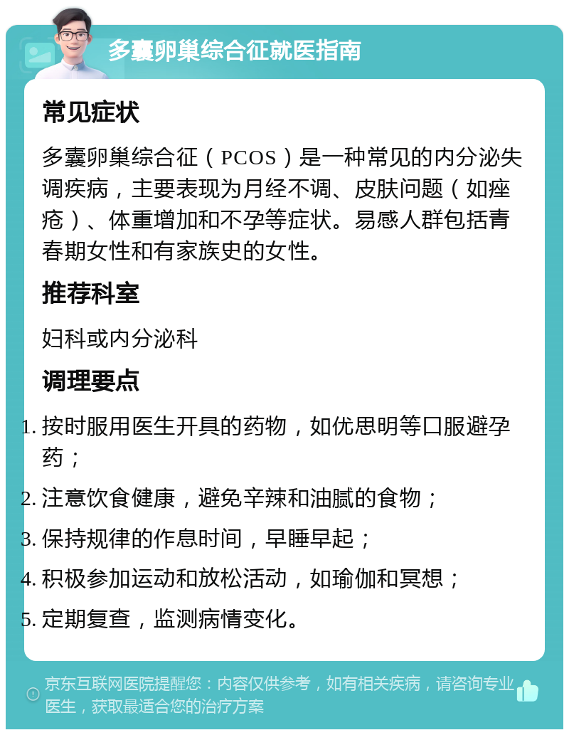 多囊卵巢综合征就医指南 常见症状 多囊卵巢综合征（PCOS）是一种常见的内分泌失调疾病，主要表现为月经不调、皮肤问题（如痤疮）、体重增加和不孕等症状。易感人群包括青春期女性和有家族史的女性。 推荐科室 妇科或内分泌科 调理要点 按时服用医生开具的药物，如优思明等口服避孕药； 注意饮食健康，避免辛辣和油腻的食物； 保持规律的作息时间，早睡早起； 积极参加运动和放松活动，如瑜伽和冥想； 定期复查，监测病情变化。