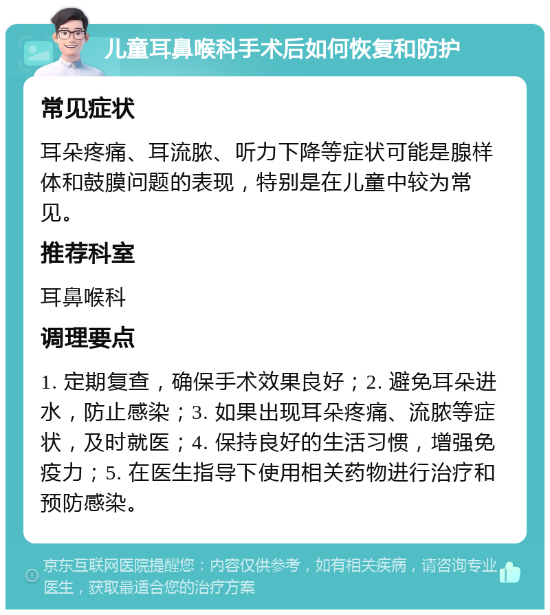 儿童耳鼻喉科手术后如何恢复和防护 常见症状 耳朵疼痛、耳流脓、听力下降等症状可能是腺样体和鼓膜问题的表现，特别是在儿童中较为常见。 推荐科室 耳鼻喉科 调理要点 1. 定期复查，确保手术效果良好；2. 避免耳朵进水，防止感染；3. 如果出现耳朵疼痛、流脓等症状，及时就医；4. 保持良好的生活习惯，增强免疫力；5. 在医生指导下使用相关药物进行治疗和预防感染。