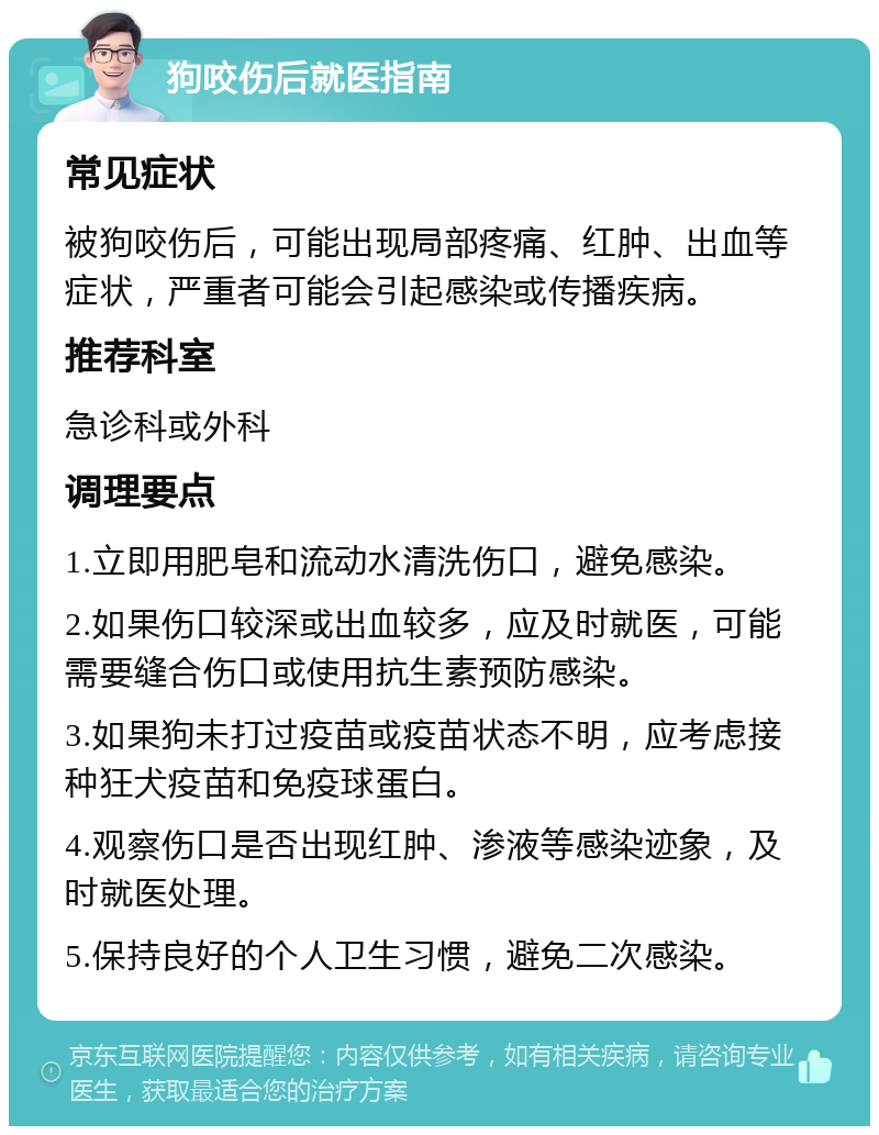 狗咬伤后就医指南 常见症状 被狗咬伤后，可能出现局部疼痛、红肿、出血等症状，严重者可能会引起感染或传播疾病。 推荐科室 急诊科或外科 调理要点 1.立即用肥皂和流动水清洗伤口，避免感染。 2.如果伤口较深或出血较多，应及时就医，可能需要缝合伤口或使用抗生素预防感染。 3.如果狗未打过疫苗或疫苗状态不明，应考虑接种狂犬疫苗和免疫球蛋白。 4.观察伤口是否出现红肿、渗液等感染迹象，及时就医处理。 5.保持良好的个人卫生习惯，避免二次感染。