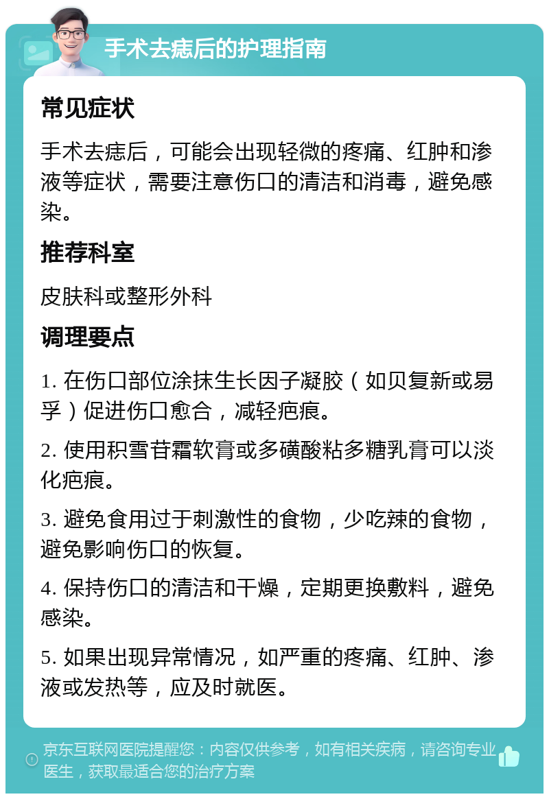 手术去痣后的护理指南 常见症状 手术去痣后，可能会出现轻微的疼痛、红肿和渗液等症状，需要注意伤口的清洁和消毒，避免感染。 推荐科室 皮肤科或整形外科 调理要点 1. 在伤口部位涂抹生长因子凝胶（如贝复新或易孚）促进伤口愈合，减轻疤痕。 2. 使用积雪苷霜软膏或多磺酸粘多糖乳膏可以淡化疤痕。 3. 避免食用过于刺激性的食物，少吃辣的食物，避免影响伤口的恢复。 4. 保持伤口的清洁和干燥，定期更换敷料，避免感染。 5. 如果出现异常情况，如严重的疼痛、红肿、渗液或发热等，应及时就医。