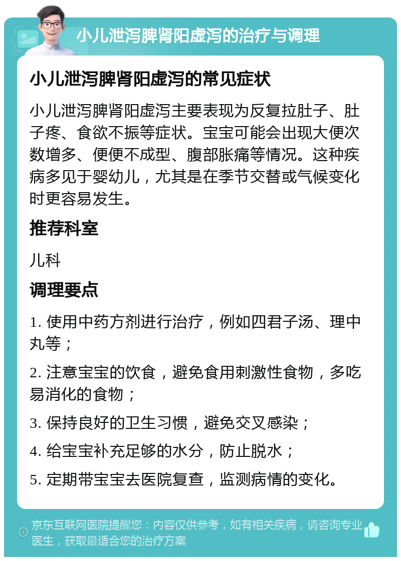 小儿泄泻脾肾阳虚泻的治疗与调理 小儿泄泻脾肾阳虚泻的常见症状 小儿泄泻脾肾阳虚泻主要表现为反复拉肚子、肚子疼、食欲不振等症状。宝宝可能会出现大便次数增多、便便不成型、腹部胀痛等情况。这种疾病多见于婴幼儿，尤其是在季节交替或气候变化时更容易发生。 推荐科室 儿科 调理要点 1. 使用中药方剂进行治疗，例如四君子汤、理中丸等； 2. 注意宝宝的饮食，避免食用刺激性食物，多吃易消化的食物； 3. 保持良好的卫生习惯，避免交叉感染； 4. 给宝宝补充足够的水分，防止脱水； 5. 定期带宝宝去医院复查，监测病情的变化。