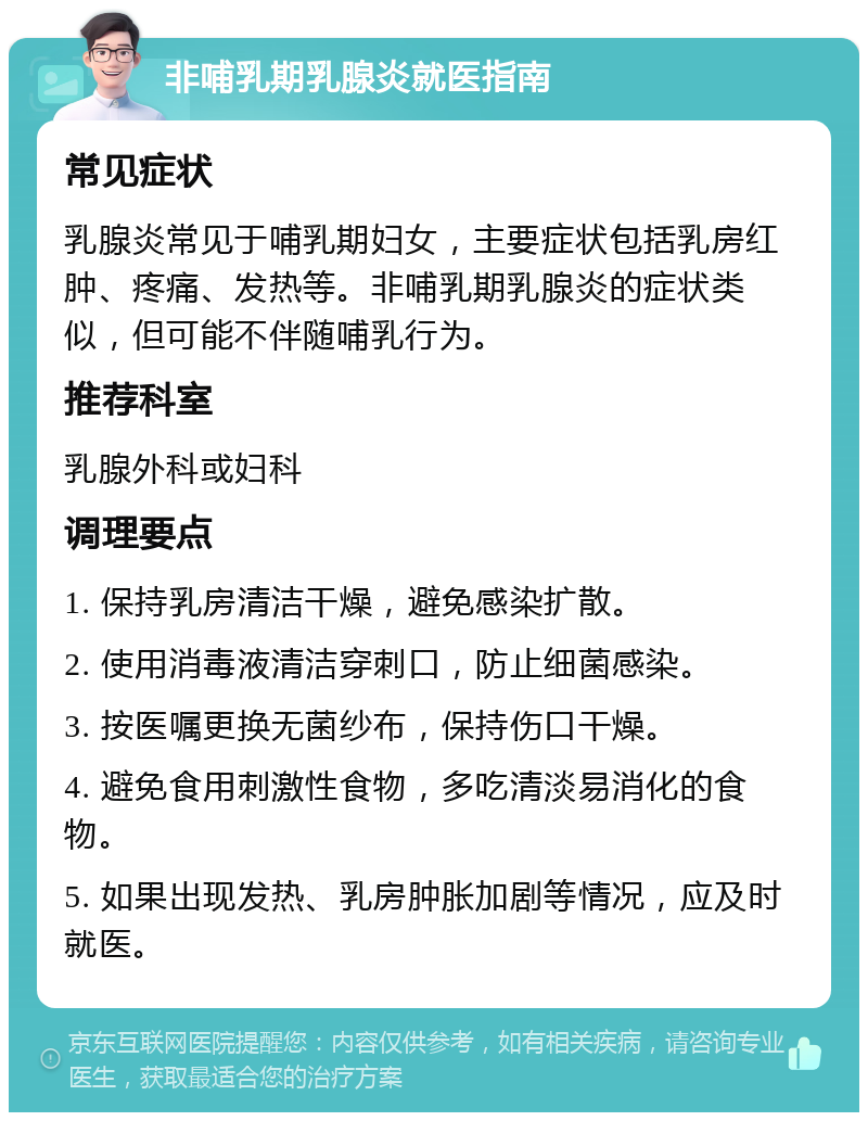 非哺乳期乳腺炎就医指南 常见症状 乳腺炎常见于哺乳期妇女，主要症状包括乳房红肿、疼痛、发热等。非哺乳期乳腺炎的症状类似，但可能不伴随哺乳行为。 推荐科室 乳腺外科或妇科 调理要点 1. 保持乳房清洁干燥，避免感染扩散。 2. 使用消毒液清洁穿刺口，防止细菌感染。 3. 按医嘱更换无菌纱布，保持伤口干燥。 4. 避免食用刺激性食物，多吃清淡易消化的食物。 5. 如果出现发热、乳房肿胀加剧等情况，应及时就医。