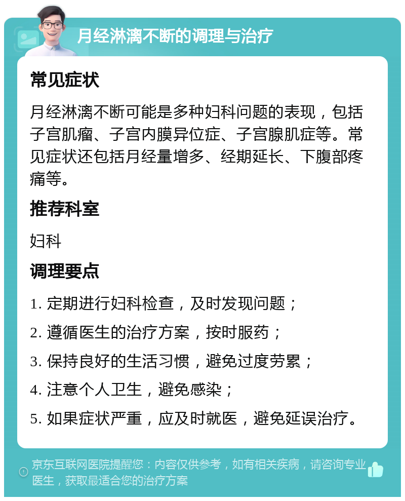 月经淋漓不断的调理与治疗 常见症状 月经淋漓不断可能是多种妇科问题的表现，包括子宫肌瘤、子宫内膜异位症、子宫腺肌症等。常见症状还包括月经量增多、经期延长、下腹部疼痛等。 推荐科室 妇科 调理要点 1. 定期进行妇科检查，及时发现问题； 2. 遵循医生的治疗方案，按时服药； 3. 保持良好的生活习惯，避免过度劳累； 4. 注意个人卫生，避免感染； 5. 如果症状严重，应及时就医，避免延误治疗。