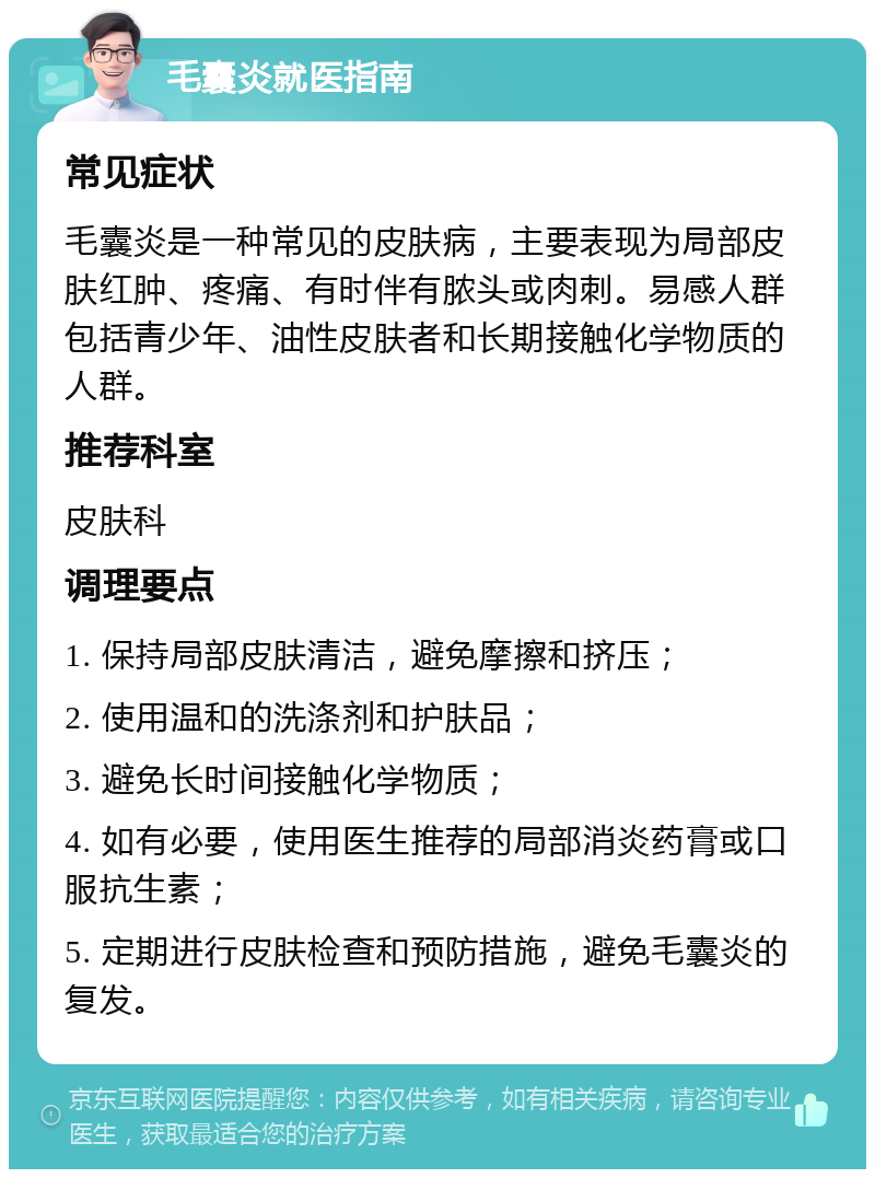 毛囊炎就医指南 常见症状 毛囊炎是一种常见的皮肤病，主要表现为局部皮肤红肿、疼痛、有时伴有脓头或肉刺。易感人群包括青少年、油性皮肤者和长期接触化学物质的人群。 推荐科室 皮肤科 调理要点 1. 保持局部皮肤清洁，避免摩擦和挤压； 2. 使用温和的洗涤剂和护肤品； 3. 避免长时间接触化学物质； 4. 如有必要，使用医生推荐的局部消炎药膏或口服抗生素； 5. 定期进行皮肤检查和预防措施，避免毛囊炎的复发。