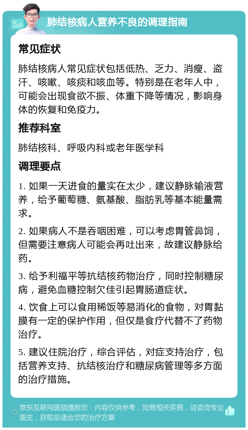 肺结核病人营养不良的调理指南 常见症状 肺结核病人常见症状包括低热、乏力、消瘦、盗汗、咳嗽、咳痰和咳血等。特别是在老年人中，可能会出现食欲不振、体重下降等情况，影响身体的恢复和免疫力。 推荐科室 肺结核科、呼吸内科或老年医学科 调理要点 1. 如果一天进食的量实在太少，建议静脉输液营养，给予葡萄糖、氨基酸、脂肪乳等基本能量需求。 2. 如果病人不是吞咽困难，可以考虑胃管鼻饲，但需要注意病人可能会再吐出来，故建议静脉给药。 3. 给予利福平等抗结核药物治疗，同时控制糖尿病，避免血糖控制欠佳引起胃肠道症状。 4. 饮食上可以食用稀饭等易消化的食物，对胃黏膜有一定的保护作用，但仅是食疗代替不了药物治疗。 5. 建议住院治疗，综合评估，对症支持治疗，包括营养支持、抗结核治疗和糖尿病管理等多方面的治疗措施。