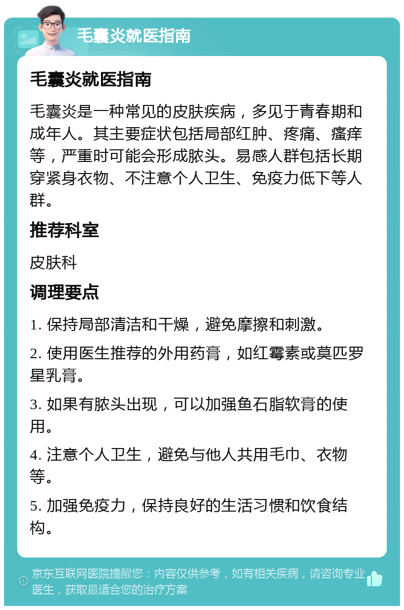 毛囊炎就医指南 毛囊炎就医指南 毛囊炎是一种常见的皮肤疾病，多见于青春期和成年人。其主要症状包括局部红肿、疼痛、瘙痒等，严重时可能会形成脓头。易感人群包括长期穿紧身衣物、不注意个人卫生、免疫力低下等人群。 推荐科室 皮肤科 调理要点 1. 保持局部清洁和干燥，避免摩擦和刺激。 2. 使用医生推荐的外用药膏，如红霉素或莫匹罗星乳膏。 3. 如果有脓头出现，可以加强鱼石脂软膏的使用。 4. 注意个人卫生，避免与他人共用毛巾、衣物等。 5. 加强免疫力，保持良好的生活习惯和饮食结构。