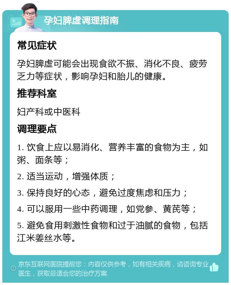 孕妇脾虚调理指南 常见症状 孕妇脾虚可能会出现食欲不振、消化不良、疲劳乏力等症状，影响孕妇和胎儿的健康。 推荐科室 妇产科或中医科 调理要点 1. 饮食上应以易消化、营养丰富的食物为主，如粥、面条等； 2. 适当运动，增强体质； 3. 保持良好的心态，避免过度焦虑和压力； 4. 可以服用一些中药调理，如党参、黄芪等； 5. 避免食用刺激性食物和过于油腻的食物，包括江米姜丝水等。