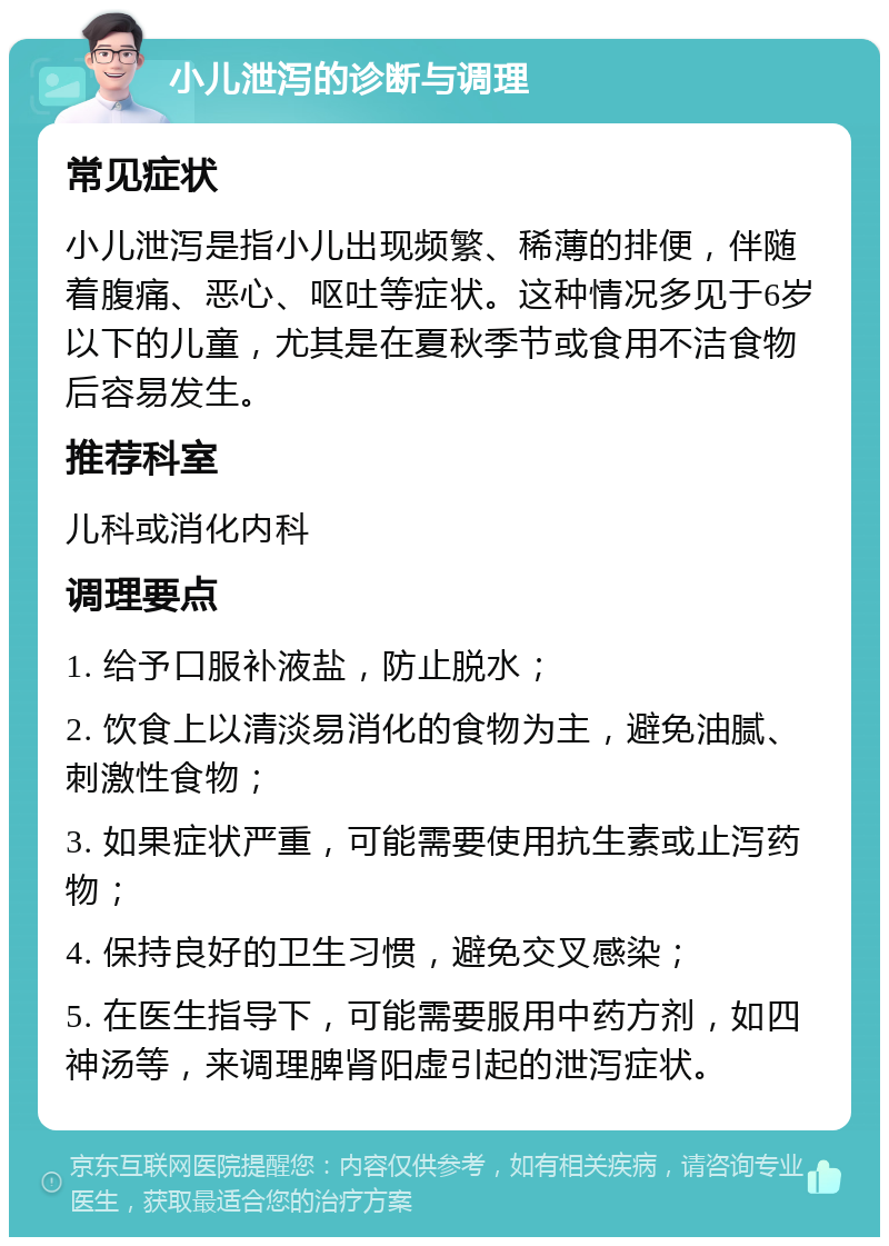 小儿泄泻的诊断与调理 常见症状 小儿泄泻是指小儿出现频繁、稀薄的排便，伴随着腹痛、恶心、呕吐等症状。这种情况多见于6岁以下的儿童，尤其是在夏秋季节或食用不洁食物后容易发生。 推荐科室 儿科或消化内科 调理要点 1. 给予口服补液盐，防止脱水； 2. 饮食上以清淡易消化的食物为主，避免油腻、刺激性食物； 3. 如果症状严重，可能需要使用抗生素或止泻药物； 4. 保持良好的卫生习惯，避免交叉感染； 5. 在医生指导下，可能需要服用中药方剂，如四神汤等，来调理脾肾阳虚引起的泄泻症状。