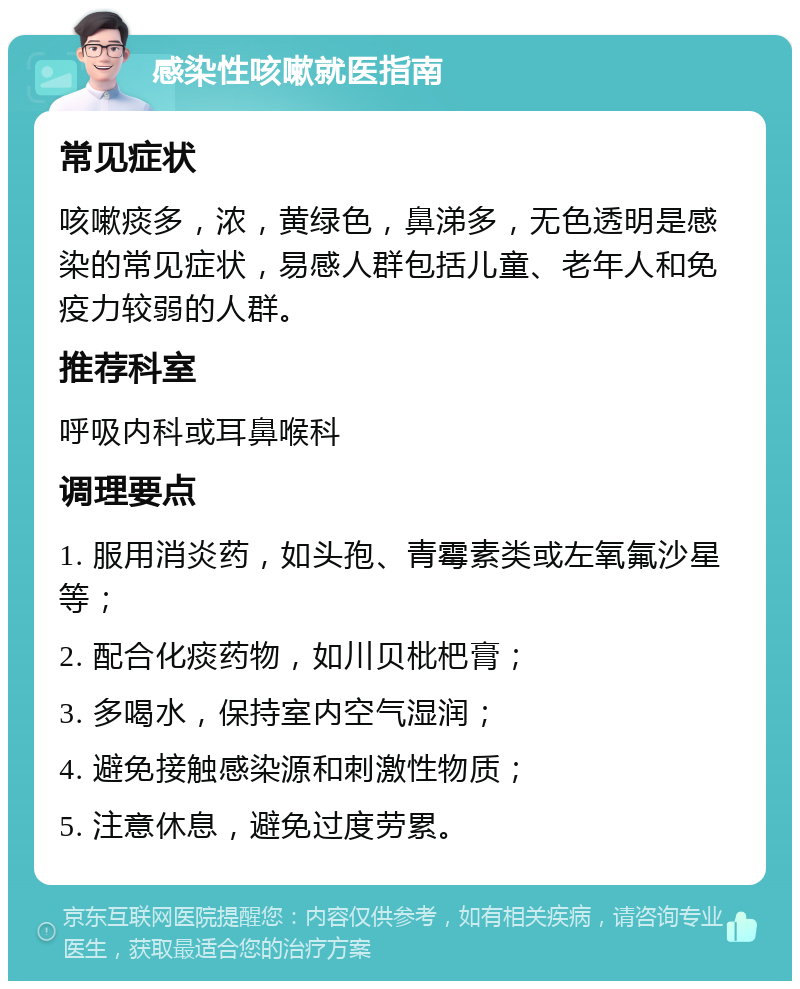 感染性咳嗽就医指南 常见症状 咳嗽痰多，浓，黄绿色，鼻涕多，无色透明是感染的常见症状，易感人群包括儿童、老年人和免疫力较弱的人群。 推荐科室 呼吸内科或耳鼻喉科 调理要点 1. 服用消炎药，如头孢、青霉素类或左氧氟沙星等； 2. 配合化痰药物，如川贝枇杷膏； 3. 多喝水，保持室内空气湿润； 4. 避免接触感染源和刺激性物质； 5. 注意休息，避免过度劳累。