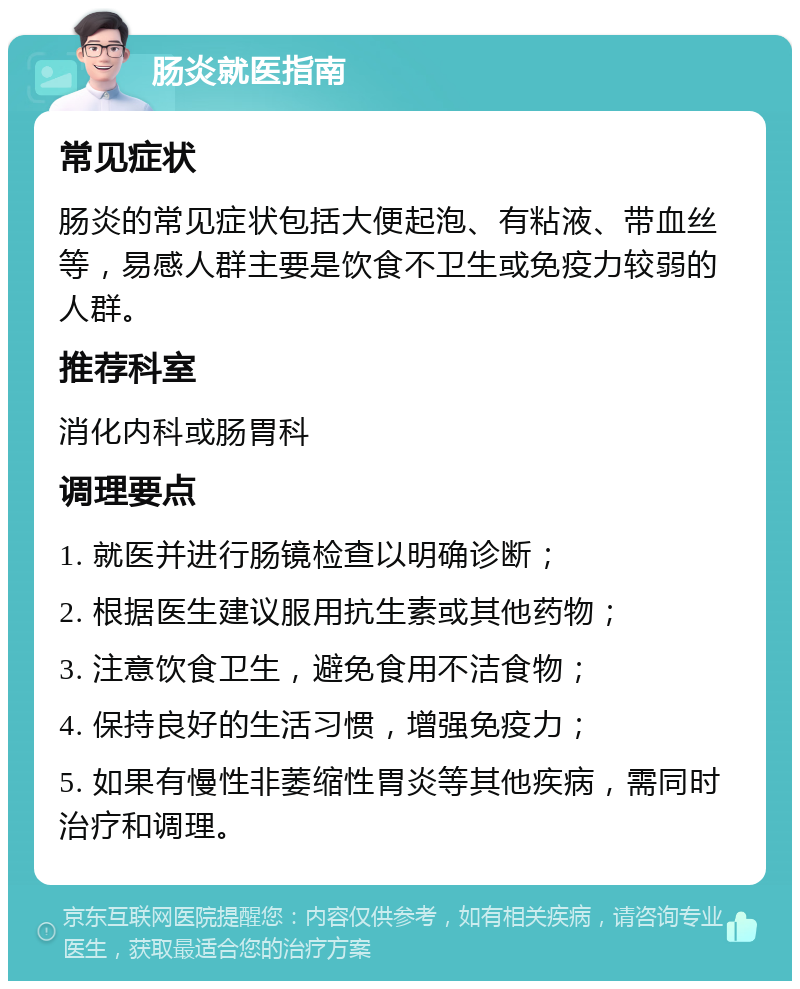 肠炎就医指南 常见症状 肠炎的常见症状包括大便起泡、有粘液、带血丝等，易感人群主要是饮食不卫生或免疫力较弱的人群。 推荐科室 消化内科或肠胃科 调理要点 1. 就医并进行肠镜检查以明确诊断； 2. 根据医生建议服用抗生素或其他药物； 3. 注意饮食卫生，避免食用不洁食物； 4. 保持良好的生活习惯，增强免疫力； 5. 如果有慢性非萎缩性胃炎等其他疾病，需同时治疗和调理。