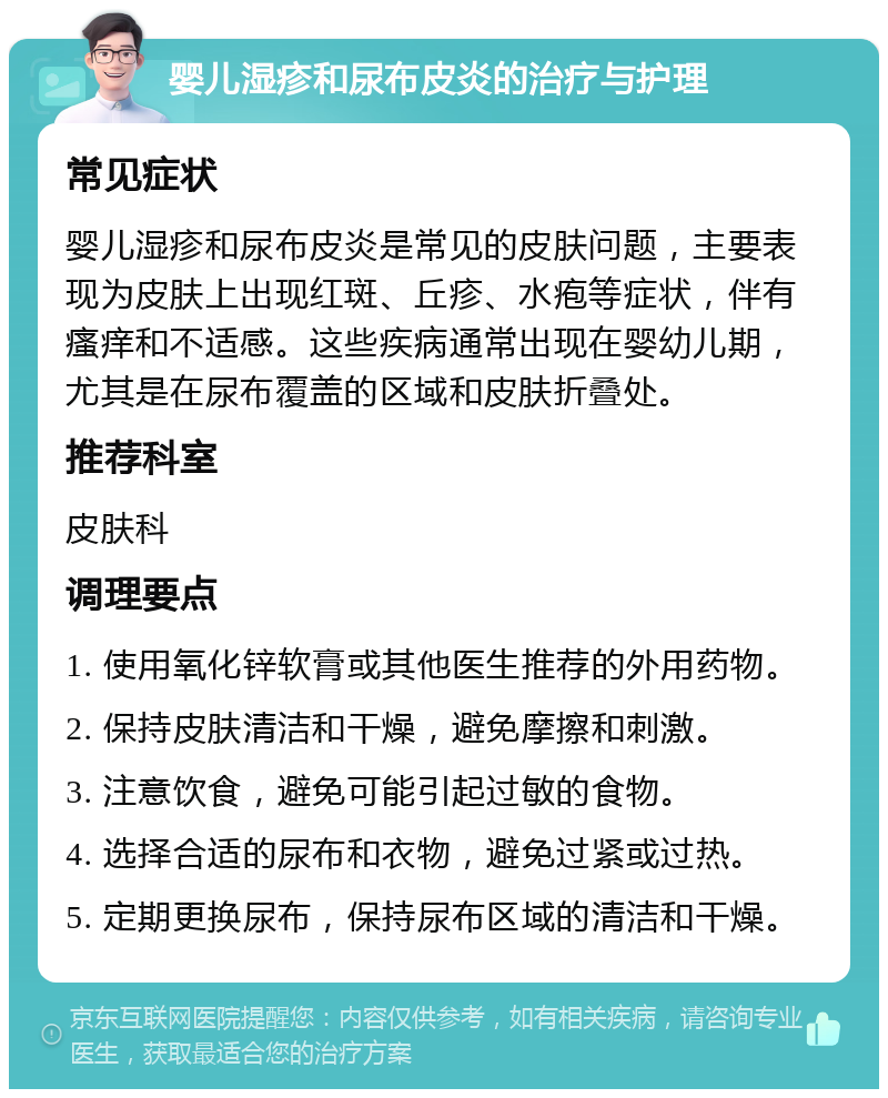 婴儿湿疹和尿布皮炎的治疗与护理 常见症状 婴儿湿疹和尿布皮炎是常见的皮肤问题，主要表现为皮肤上出现红斑、丘疹、水疱等症状，伴有瘙痒和不适感。这些疾病通常出现在婴幼儿期，尤其是在尿布覆盖的区域和皮肤折叠处。 推荐科室 皮肤科 调理要点 1. 使用氧化锌软膏或其他医生推荐的外用药物。 2. 保持皮肤清洁和干燥，避免摩擦和刺激。 3. 注意饮食，避免可能引起过敏的食物。 4. 选择合适的尿布和衣物，避免过紧或过热。 5. 定期更换尿布，保持尿布区域的清洁和干燥。